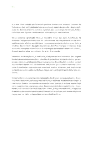 86 |




ação vem sendo também potencializada por meio da realização de Salões Estaduais de
Turismo nas diversas Unidades da Federação, visando o apoio à promoção e à comerciali-
zação dos destinos e roteiros turísticos regionais, para sua inserção no mercado, fortale-
cendo o turismo regional e aumentando o fluxo de viagens interestaduais.


No que se refere à promoção interna, é necessário evoluir para ações mais focadas na
demanda e nos perfis diferenciados dos consumidores. Há uma grande lacuna de infor-
mações e dados relativos aos hábitos de consumo dos turistas brasileiros, o que limita a
eficiência dos resultados das ações de promoção. Este foco reforça a necessidade de se
avançar na produção e sistematização de informações e dados sobre a demanda turística,
de modo a potencializar os resultados das ações de promoção.


Do lado da iniciativa privada, a diversificação de produtos buscando atrair para viagens
domésticas os novos consumidores e também disputando os turistas brasileiros que via-
jam para o exterior, aliada a estratégias mais agressivas de vendas, tem permitido atender
ao crescimento da demanda. De toda forma, é necessário que se trabalhe na melhora cons-
tante da qualidade e nos custos dos produtos e serviços oferecidos, que precisam ser
competitivos num mercado mundial que disputa o crescente contingente de turistas bra-
sileiros.


È importante reconhecer a importância das ações dos diversos atores que atuam no desen-
volvimento do Turismo, voltados para a estruturação da oferta, mas também é vital para o
crescimento do setor que considere a demanda, com o objetivo de elaborar e especificar
novos investimentos, programas e ações. O desenvolvimento do mercado interno é funda-
mental para dar sustentabilidade ao turismo no País, principalmente frente à perspectiva
de expansão do consumo nas diversas classes sociais. O turismo pode e deve ocupar um
espaço cada vez maior nesta pauta de consumo dos brasileiros.
 