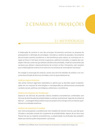 Turismo no Brasil 2011 - 2014 | 89




                2 CENÁRIOS E PROJEÇÕES


                                                                  2.1 METODOLOGIA


A elaboração de cenários é uma das principais ferramentas auxiliares ao processo de
planejamento e definição de estratégias. Considera a análise do passado e do presente
dos principais eventos econômicos e não-econômicos para reduzir as incertezas em re-
lação ao futuro. É útil para orientar os gestores, públicos e privados, a respeito das con-
dições internas e externas que afetam a dinâmica da atividade, e fazê-los conscientes das
variáveis que afetam o desenvolvimento do turismo no País. Entretanto, vale ressaltar
que a elaboração de cenários é um exercício na tentativa de “previsão de incertezas”.


Em relação à construção de cenários, existe uma série de métodos de análise e um con-
junto diversificado de técnicas utilizadas, entre os quais destacam-se:


Análise Lógica Indutiva
não utiliza nenhum algoritmo matemático e admite que as decisões sejam fundamen-
tadas em um conjunto de interrelações e interdependências adimensionais envolvendo
variáveis sociais, políticas, tecnológicas, ambientais, e econômicas;


Análise de Impacto de Tendências
baseia-se nas técnicas de previsão clássica (modelos econométricos combinados com
técnicas de distribuição de probabilidades e análises qualitativas). Segundo Grumbach &
Marcial15 , a vantagem dessa análise é que ela proporciona sinergia entre os fatores quali-
tativos e os métodos analíticos.


Análise de Impactos Cruzados
tem como pressuposto a existência de inter-relações de eventos futuros, que são quan-
tificados e avaliados através do cruzamento de probabilidades. Apesar de ser bem mais
flexível do que os modelos econométricos, a subjetividade na atribuição das probabili-
dades aos eventos pode comprometer o processo.


15
     GRUMBACH, Raul; MARCIAL, Elaine. Cenários Prospectivos. Rio de Janeiro: Fundação Getulio Vargas, 2002.
 