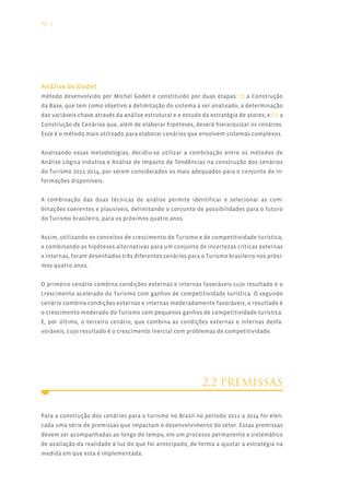 90 |




Análise de Godet
método desenvolvido por Michel Godet e constituído por duas etapas: (i) a Construção
da Base, que tem como objetivo a delimitação do sistema a ser analisado, a determinação
das variáveis-chave através da análise estrutural e o estudo da estratégia de atores; e (ii) a
Construção de Cenários que, além de elaborar hipóteses, deverá hierarquizar os cenários.
Esse é o método mais utilizado para elaborar cenários que envolvem sistemas complexos.


Analisando essas metodologias, decidiu-se utilizar a combinação entre os métodos de
Análise Lógica Indutiva e Análise de Impacto de Tendências na construção dos cenários
do Turismo 2011-2014, por serem considerados os mais adequados para o conjunto de in-
formações disponíveis.


A combinação das duas técnicas de análise permite identificar e selecionar as com-
binações coerentes e plausíveis, delimitando o conjunto de possibilidades para o futuro
do Turismo brasileiro, para os próximos quatro anos.


Assim, utilizando os conceitos de crescimento do Turismo e de competitividade turística,
e combinando as hipóteses alternativas para um conjunto de incertezas críticas externas
e internas, foram desenhados três diferentes cenários para o Turismo brasileiro nos próxi-
mos quatro anos.


O primeiro cenário combina condições externas e internas favoráveis cujo resultado é o
crescimento acelerado do Turismo com ganhos de competitividade turística. O segundo
cenário combina condições externas e internas moderadamente favoráveis, o resultado é
o crescimento moderado do Turismo com pequenos ganhos de competitividade turística.
E, por último, o terceiro cenário, que combina as condições externas e internas desfa-
voráveis, cujo resultado é o crescimento inercial com problemas de competitividade.




                                                              2.2 PREMISSAS


Para a construção dos cenários para o turismo no Brasil no período 2011 a 2014 foi elen-
cada uma série de premissas que impactam o desenvolvimento do setor. Essas premissas
devem ser acompanhadas ao longo do tempo, em um processo permanente e sistemático
de avaliação da realidade à luz do que foi antecipado, de forma a ajustar a estratégia na
medida em que esta é implementada.
 