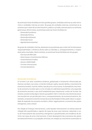 Turismo no Brasil 2011 - 2014 | 91




As premissas foram divididas em dois grandes grupos: condições externas ao setor de tu-
rismo e condições internas ao setor. No grupo de condições externas, encontram-se as
variáveis que o setor de turismo brasileiro, público e privado, exercem pouca ou nenhuma
governança. Dentre estas, as premissas externas foram divididas em:
   • Dimensão Econômica
   • Dimensão Política
   • Dimensão Ambiental
   • Dimensão Social
   • Agenda Governamental


No grupo de condições internas, destacam-se as premissas que o setor de Turismo possui
responsabilidade e influência direta sobre as decisões e, consequentemente, é respon-
sável pelos resultados. Neste contexto, as premissas foram divididas em seis grupos:
   • Estrutura de Mercado
   • Governança e Investimentos Públicos
   • Investimentos Privados
   • Acesso e Mobilidade
   • Turismo Internacional
   • Turismo Doméstico



                                                     2.2.1 Condições Externas

Dimensão Econômica
O Turismo é um setor econômico dinâmico, globalizado e fortemente influenciado por
diversas variáveis, tais como, o nível de renda per capita, taxa de câmbio, crescimento da
economia mundial, nível de crédito, taxa de juros, entre outras. A retomada do crescimen-
to da economia mundial após a crise iniciada em 2008 deverá possibilitar uma expansão
da economia nacional, o que será fundamental para impulsionar o setor de Turismo. No
entanto, existem ainda alguns fatores que podem inibir o ritmo de crescimento da econo-
mia mundial em um período pós-crise e, consequentemente, da economia brasileira. Por
exemplo, um possível aumento na taxa de juros dos Estados Unidos pode reduzir a capaci-
dade de expansão da economia mundial e afetar negativamente a economia dos países
emergentes, como o Brasil.


Em relação às finanças internacionais, a alta liquidez internacional e as baixas taxas de
inflação têm possibilitado o registro de taxas de juros reais menores, reduzindo o cus-
to de financiamento das economias emergentes e possibilitando uma tendência de de-
clínio nas taxas de juros internacionais. O bom desempenho das economias dos países
em desenvolvimento e as projeções otimistas, em relação ao crescimento sustentado no
 