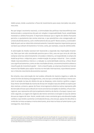 92 |




médio prazo, tende a aumentar o fluxo de investimento para esses mercados nos próxi-
mos anos.


No que tange à economia nacional, a continuidade das políticas macroeconômicas tem
demonstrado o compromisso do país em relação à responsabilidade fiscal, estabilidade
monetária e câmbio flutuante. É importante destacar que o regime de câmbio flutuante
permitiu o ajustamento das contas externas, o que possibilitou uma renegociação vol-
untária da dívida externa, com o melhoramento do seu perfil. Neste cenário, a vulnerabili-
dade do país vem se reduzindo sistematicamente, trazendo impactos importantes para as
variáveis que afetam diretamente o Turismo, como, por exemplo, a taxa de câmbio (US$).


A valorização da moeda nacional tem favorecido a expansão das importações brasilei-
ras, fator que tem sido considerado positivo para o País, uma vez que cerca de 70% das
compras externas está diretamente vinculada à indústria, correspondendo à compra de
matérias-primas e máquinas para a modernização do parque industrial. Com a estabi-
lidade macroeconômica interna e a redução na vulnerabilidade externa, o Risco Brasil
caiu significativamente e, como um dos resultados diretos, a economia brasileira obteve a
classificação de investment-grade16. Com a classificação, as empresas brasileiras tiveram
maiores facilidades para captar recursos no mercado internacional, o que deverá aumen-
tar o ritmo de crescimento da economia nacional.


No entanto, essa valorização do real acabou afetando de maneira negativa o saldo da
conta Turismo da balança de pagamentos, uma vez que a entrada de divisas é menos sen-
sível à variação na taxa de câmbio do que as despesas, como mostra o gráfico a seguir.
Essa menor sensibilidade da receita de divisas em relação à taxa de câmbio se explica por
dois motivos: primeiro, apesar do fluxo intrarregional (a América Latina representa 38%
do mercado emissor para o Brasil) ser muito sensível às variações no câmbio, o fluxo inter-
regional, que representa 62% (principalmente América do Norte e Europa), é pouco sen-
sível; segundo, as viagens de negócios são menos sensíveis à variação na taxa de câmbio
do que as viagens de lazer. Assim, sendo tudo o mais constante gera uma desvalorização
cambial, o que tende a aumentar a entrada de divisas, uma vez que, apesar de não afetar a
vinda dos turistas europeus e norte-americanos, atrai mais turistas sul-americanos e, por
conseguinte, mais divisas.




 Investiment-grade é uma clasificação utilizada pelas agências de classificação de risco para designar os países que
16

oferecem risco baixo de moratória para os seus credores internacionais. Assim, na ausência de risco, os países com
essa classificação tendem a receber mais investimentos estrangeiros e a terem maior facilidade para captar recursos
no mercado financeiro internacional.
 