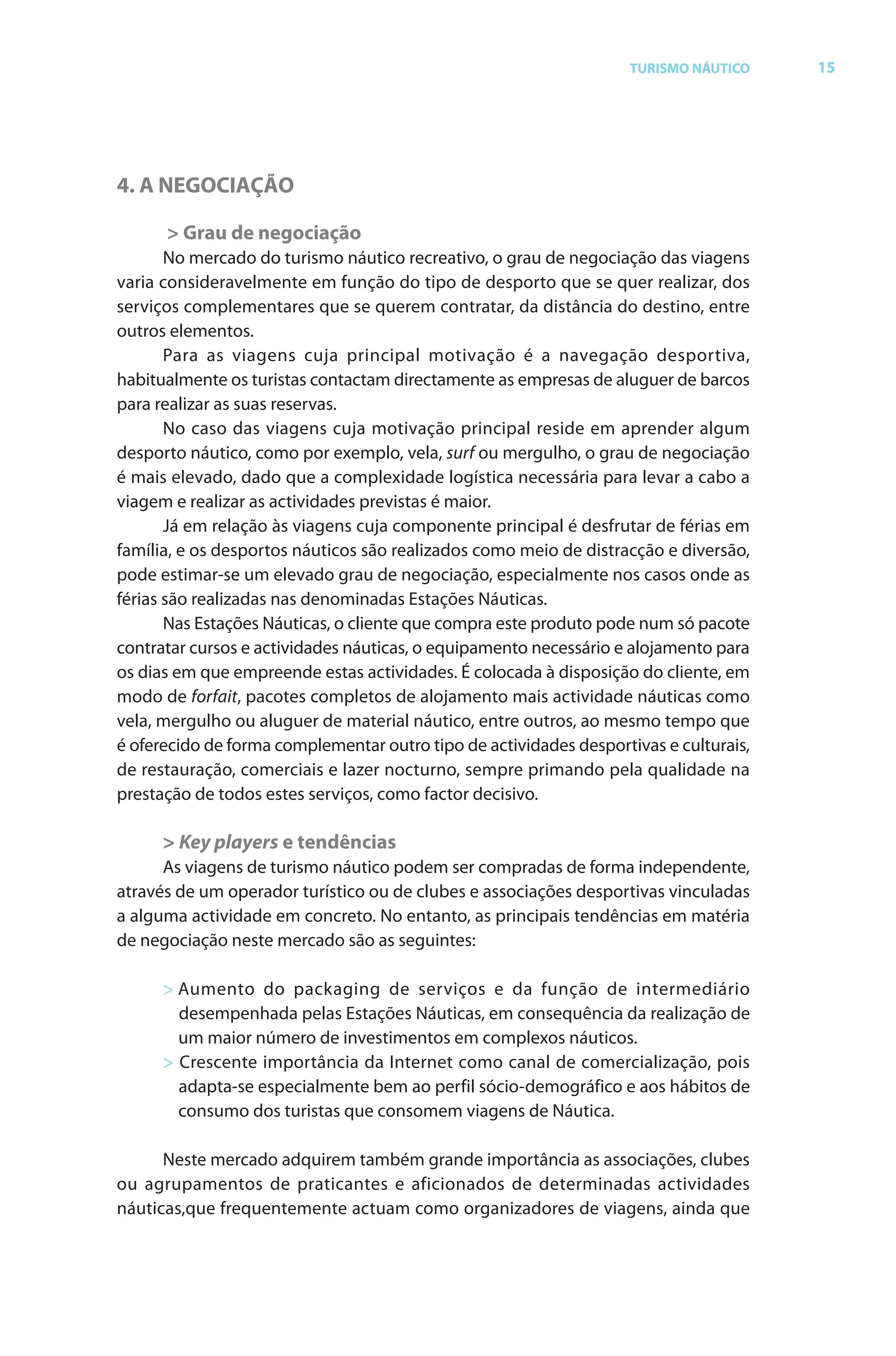 Brochura Turismo.fh11 1
  ochura Turismo.fh11 11/11/06 9:37 AM Page 15
  ochura Tur
  Nautica Page 15                                                                                     13-NOV-06


                                                                                  TURISMO NÁUTICO         15




              4. A NEGOCIAÇÃO

                    > Grau de negociação
                     No mercado do turismo náutico recreativo, o grau de negociação das viagens
              varia consideravelmente em função do tipo de desporto que se quer realizar, dosr
              serviços complementares que se querem contratar, da distância do destino, entre
                                                                  r
              outros elementos.
                     Para as viagens cuja principal motivação é a navegação desportiva,
              habitualmente os turistas contactam directamente as empresas de aluguer de barcos
              para realizar as suas reservas.
                     No caso das viagens cuja motivação principal reside em aprender algum
              desporto náutico, como por exemplo, vela, surf ou mergulho, o grau de negociação
              é mais elevado, dado que a complexidade logística necessária para levar a cabo a
              viagem e realizar as actividades previstas é maior.
                     Já em relação às viagens cuja componente principal é desfrutar de f as em
                                                                                        féri
              família, e os desportos náuticos são realizados como meio de distracção e diversão,
              pode estimar-se um elevado grau de negociação, especialmente nos casos onde as
              férias são realizadas nas denominadas Estações Náuticas.
                     Nas Estações Náuticas, o cliente que compra este produto pode num só pacote
              contratar cursos e actividades náuticas, o equipamento necessário e alojamento para
              os dias em que empreende estas actividades. É colocada à disposição do cliente, em
              modo de forfait, pacotes completos de alojamento mais actividade náuticas como
                            f t
              vela, mergulho ou aluguer de material náutico, entre outros, ao mesmo tempo que
              é oferecido de f
                  f           forma complementar outro tipo de actividades desportivas e culturais,
              de restauração, comerciais e lazer nocturno, sempre primando pela qualidade na
              prestação de todos estes serviços, como factor decisivo.

                    > Key players e tendências
                    As viagens de turismo náutico podem ser compradas de forma independente,
                                                                           f
              através de um operador turístico ou de clubes e associações desportivas vinculadas
              a alguma actividade em concreto. No entanto, as principais tendências em matéria
              de negociação neste mercado são as seguintes:

                    > Aumento do packaging de serviços e da função de intermediário
                      desempenhada pelas Estações Náuticas, em consequência da realização de
                      um maior número de investimentos em complexos náuticos.
                    > Crescente importância da Internet como canal de comercialização, pois
                      adapta-se especialmente bem ao perfil sócio-demográfico e aos hábitos de
                      consumo dos turistas que consomem viagens de Náutica.

                    Neste mercado adquirem também grande importância as associações, clubes
              ou agrupamentos de praticantes e aficionados de determinadas actividades
              náuticas,que frequentemente actuam como organizadores de viagens, ainda que




  Cyan Magenta Yellow Black
 