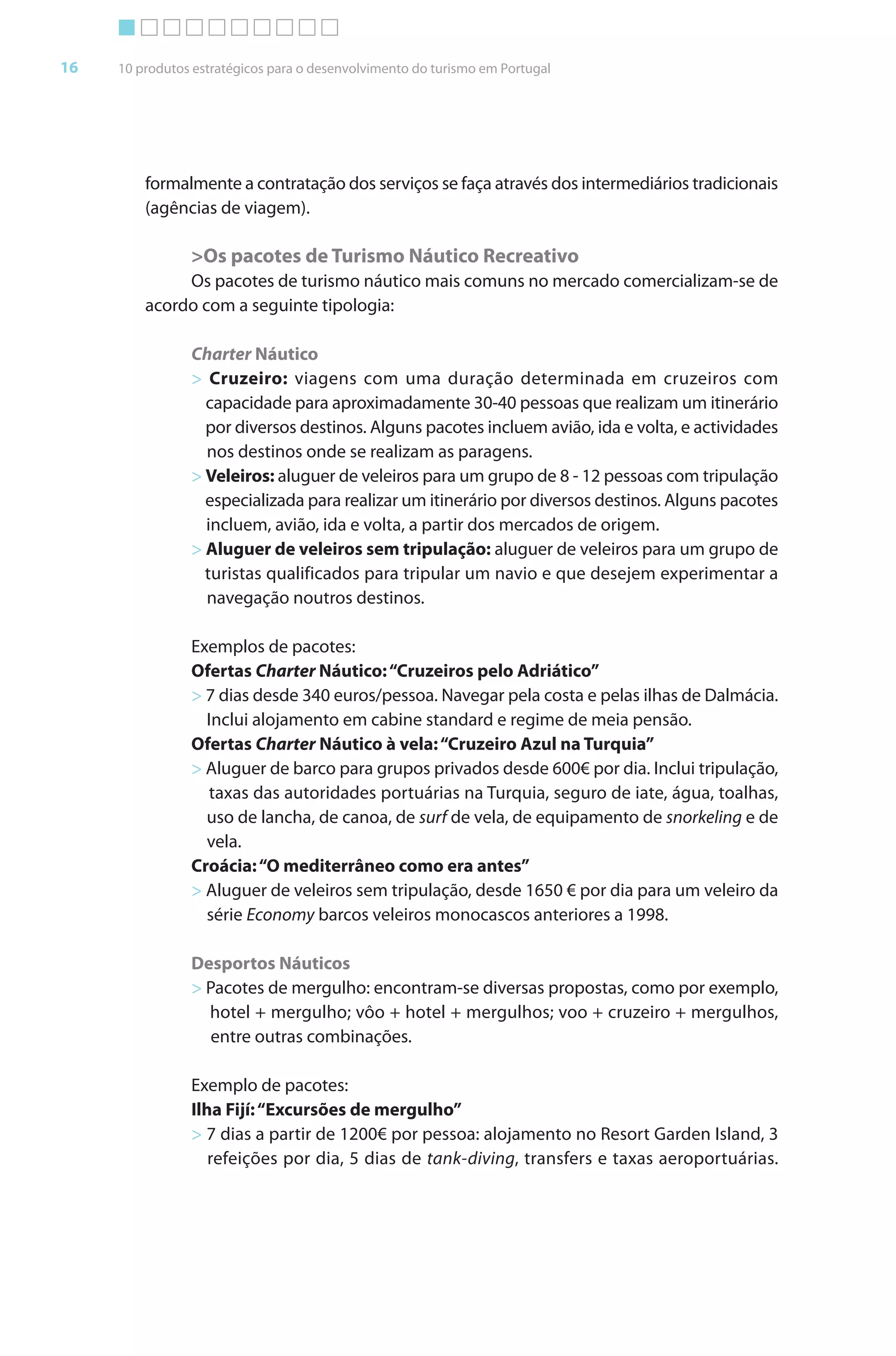 Brochura Turismo.fh11 1
  ochura Turismo.fh11 11/11/06 9:37 AM Page 16
  ochura Tur
  Nautica Page 16                                                                                      13-NOV-06


       16     10 produtos estratégicos para o desenvolvimento do turismo em Portugal




                  formalmente a contratação dos serviços se faça através dos intermediários tradicionais
                  (agências de viagem).

                         >Os pacotes de Turismo Náutico Recreativo
                       Os pacotes de turismo náutico mais comuns no mercado comercializam-se de
                  acordo com a seguinte tipologia:

                         Charter Náutico
                         > Cruzeiro: viagens com uma duração determinada em cruzeiros com
                           capacidade para aproximadamente 30-40 pessoas que realizam um itinerário
                           por diversos destinos. Alguns pacotes incluem avião, ida e volta, e actividades
                           nos destinos onde se realizam as paragens.
                         > Veleiros: aluguer de veleiros para um grupo de 8 - 12 pessoas com tripulação
                           especializada para realizar um itinerário por diversos destinos. Alguns pacotes
                           incluem, avião, ida e volta, a partir dos mercados de origem.
                         > Aluguer de veleiros sem tripulação: aluguer de veleiros para um grupo de
                           turistas qualificados para tripular um navio e que desejem experimentar a
                           navegação noutros destinos.

                         Exemplos de pacotes:
                         Ofertas Charter Náutico: “Cruzeiros pelo Adriático”
                         > 7 dias desde 340 euros/pessoa. Navegar pela costa e pelas ilhas de Dalmácia.
                           Inclui alojamento em cabine standard e regime de meia pensão.
                         Ofertas Charter Náutico à vela: “Cruzeiro Azul na Turquia”
                         > Aluguer de barco para grupos privados desde 600€ por dia. Inclui tripulação,
                           taxas das autoridades portuárias na Turquia, seguro de iate, água, toalhas,
                           uso de lancha, de canoa, de surf de vela, de equipamento de snorkeling e de
                                                                                             k
                           vela.
                         Croácia: “O mediterrâneo como era antes”
                         > Aluguer de veleiros sem tripulação, desde 1650 € por dia para um veleiro da
                           série Economy barcos veleiros monocascos anteriores a 1998.

                         Desportos Náuticos
                         > Pacotes de mergulho: encontram-se diversas propostas, como por exemplo,
                           hotel + mergulho; vôo + hotel + mergulhos; voo + cruzeiro + mergulhos,
                            entre outras combinações.

                         Exemplo de pacotes:
                         Ilha Fijí: “Excursões de mergulho”
                         > 7 dias a partir de 1200€ por pessoa: alojamento no Resort Garden Island, 3
                            refeições por dia, 5 dias de tank-diving, transfers e taxas aeroportuárias.




  Cyan Magenta Yellow Black
 