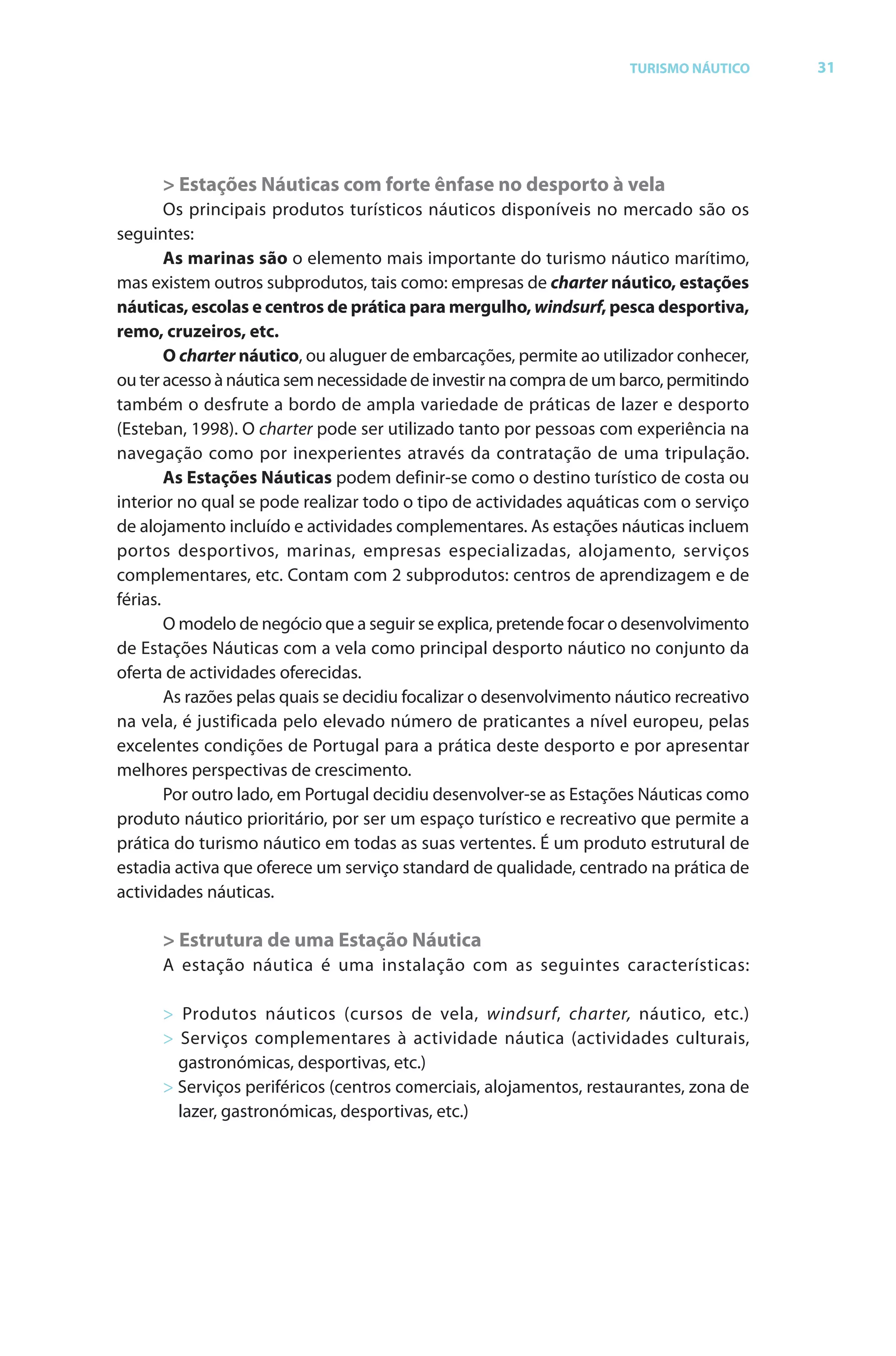 Brochura Turismo (Con
  ochura
  ochura         (Converted)-6 11/11/06 9:47 AM Page 4
                 (Con
  Nautica Page 31                                                                                       13-NOV-06


                                                                                    TURISMO NÁUTICO         31




                    > Estações Náuticas com forte ênfase no desporto à vela
                                       odutos turísticos náuticos disponíveis no mercado são os
              seguintes:
                      As marinas são o elemento mais importante do turismo náutico marítimo,
              mas existem outros subprodutos, tais como: empresas de charter náutico, estações
                                                                                         o
              náuticas, escolas e centros de prática para mergulho, windsurf, pesca desportiva,
                                                                       o        f
              remo, cruzeiros, etc.
                      O charter náutico, ou aluguer de embarcações, permite ao utilizador conhecer, r
              ou ter acesso à náutica sem necessidade de investir na compra de um barco, permitindo
              também o desfrute a bordo de ampla variedade de práticas de lazer e desporto
              (Esteban, 1998). O charter pode ser utilizado tanto por pessoas com experiência na
              navegação como por inexperientes através da contratação de uma tripulação.
                      As Estações Náuticas podem definir-se como o destino turístico de costa ou
              interior no qual se pode realizar todo o tipo de actividades aquáticas com o serviço
              de alojamento incluído e actividades complementares. As estações náuticas incluem
              portos desportivos, marinas, empresas especializadas, alojamento, serviços
              complementares, etc. Contam com 2 subprodutos: centros de aprendizagem e de
              férias.
                      O modelo de negócio que a seguir se explica, pretende focar o desenvolvimento
              de Estações Náuticas com a vela como principal desporto náutico no conjunto da
              oferta de actividades oferecidas.
                f                      f
                      As razões pelas quais se decidiu focalizar o desenvolvimento náutico recreativo
                                                       f
              na vela, é justificada pelo elevado número de praticantes a nível europeu, pelas
              excelentes condições de Portugal para a prática deste desporto e por apresentar
              melhores perspectivas de crescimento.
                      Por outro lado, em Portugal decidiu desenvolver-se as Estações Náuticas como
              produto náutico prioritário, por ser um espaço turístico e recreativo que permite a
              prática do turismo náutico em todas as suas vertentes. É um produto estrutural de
              estadia activa que oferece um serviço standard de qualidade, centrado na prática de
                                    f
              actividades náuticas.

                    > Estrutura de uma Estação Náutica
                    A estação náutica é uma instalação com as seguintes características:

                    > Produtos náuticos (cursos de vela, windsurf, charter, náutico, etc.)
                                                                        f         r
                    > Serviços complementares à actividade náutica (actividades culturais,
                      gastronómicas, desportivas, etc.)
                    > Serviços periféricos (centros comerciais, alojamentos, restaurantes, zona de
                                    f
                      lazer, gastronómicas, desportivas, etc.)
                          r




  Cyan Magenta Yellow Black
 