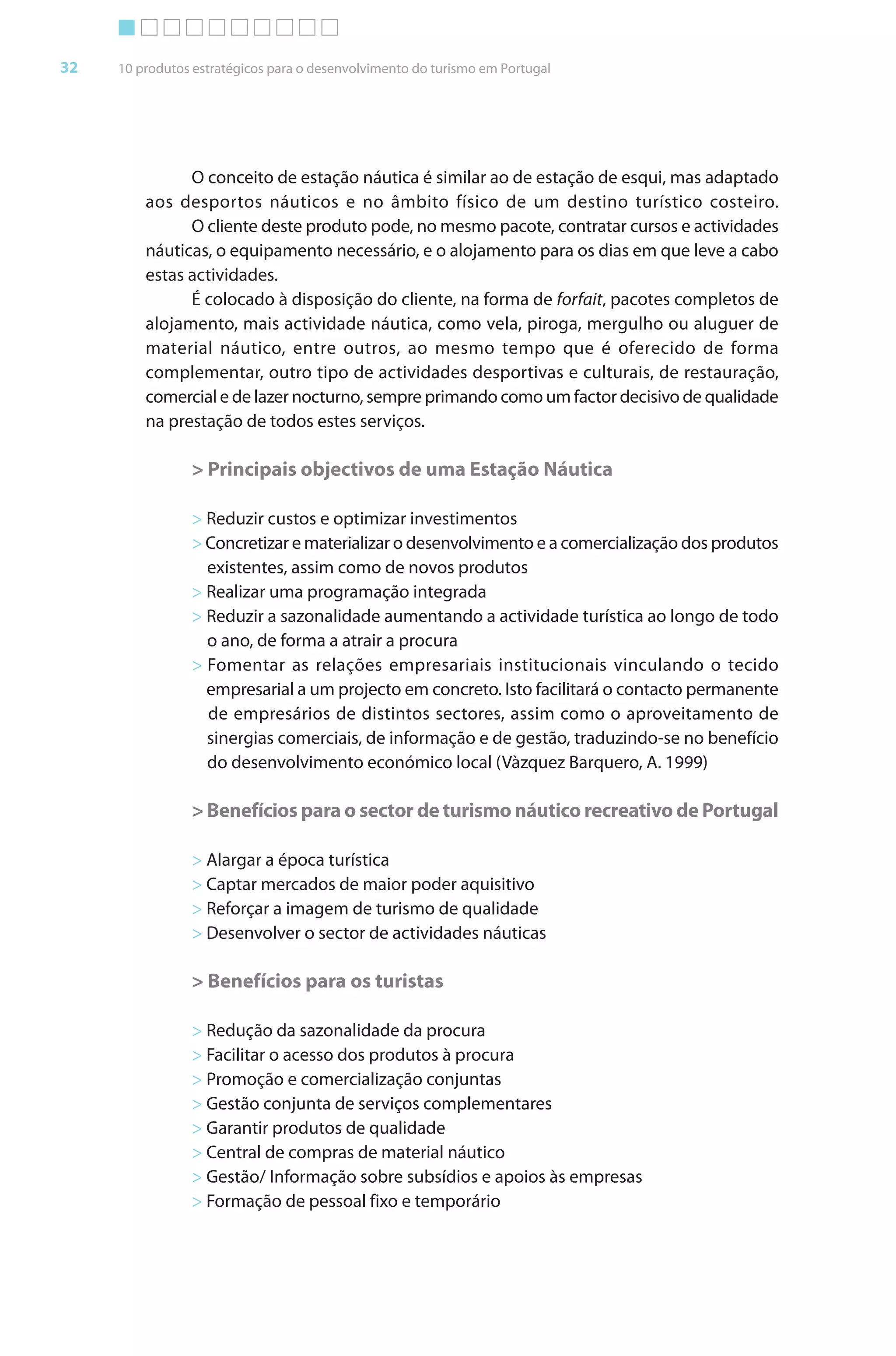 Brochura Turismo (Conv
  ochura
  ochura         (Converted)-6 11/11/06 9:47 AM Page 5
                 (Conv
  Nautica Page 32                                                                                    13-NOV-06


       32     10 produtos estratégicos para o desenvolvimento do turismo em Portugal




                        O conceito de estação náutica é similar ao de estação de esqui, mas adaptado
                  aos desportos náuticos e no âmbito físico de um destino turístico costeiro.
                        O cliente deste produto pode, no mesmo pacote, contratar cursos e actividades
                  náuticas, o equipamento necessário, e o alojamento para os dias em que leve a cabo
                  estas actividades.
                        É colocado à disposição do cliente, na forma de forfait, pacotes completos de
                                                               f           f t
                  alojamento, mais actividade náutica, como vela, piroga, mergulho ou aluguer de
                  material náutico, entre outros, ao mesmo tempo que é oferecido de forma
                  complementar, outro tipo de actividades desportivas e culturais, de restauração,
                                 r
                  comercial e de lazer nocturno, sempre primando como um factor decisivo de qualidade
                  na prestação de todos estes serviços.

                         > Principais objectivos de uma Estação Náutica

                         > Reduzir custos e optimizar investimentos
                         > Concretizar e materializar o desenvolvimento e a comercialização dos produtos
                           existentes, assim como de novos produtos
                         > Realizar uma programação integrada
                         > Reduzir a sazonalidade aumentando a actividade turística ao longo de todo
                           o ano, de f
                                     forma a atrair a procura
                         > Fomentar as relações empresariais institucionais vinculando o tecido
                           empresarial a um projecto em concreto. Isto facilitará o contacto permanente
                           de empresários de distintos sectores, assim como o aproveitamento de
                           sinergias comerciais, de informação e de gestão, traduzindo-se no benefício
                                                       f
                           do desenvolvimento económico local (Vàzquez Barquero, A. 1999)

                         > Benefícios para o sector de turismo náutico recreativo de Portugal

                         > Alargar a época turística
                         > Captar mercados de maior poder aquisitivo
                         > Reforçar a imagem de turismo de qualidade
                             f
                         > Desenvolver o sector de actividades náuticas

                         > Benefícios para os turistas

                         > Redução da sazonalidade da procura
                         > Facilitar o acesso dos produtos à procura
                         > Promoção e comercialização conjuntas
                         > Gestão conjunta de serviços complementares
                         > Garantir produtos de qualidade
                         > Central de compras de material náutico
                         > Gestão/ Informação sobre subsídios e apoios às empresas
                                       f
                         > Formação de pessoal fixo e temporário




  Cyan Magenta Yellow Black
 