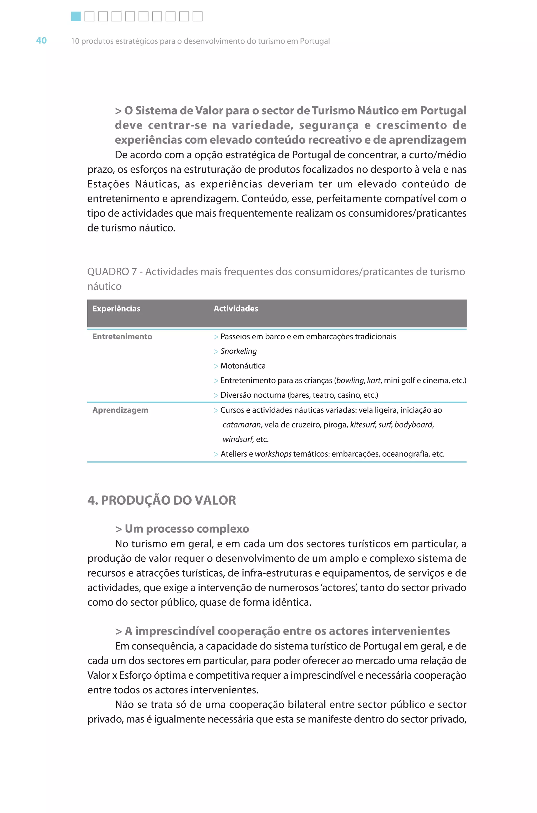 Brochura Turismo (Conv
  ochura
  ochura         (Converted)-6 11/11/06 9:47 AM Page 13
                 (Conv                                3
  Nautica Page 40                                                                                                           13-NOV-06


       40     10 produtos estratégicos para o desenvolvimento do turismo em Portugal




                         > O Sistema de Valor para o sector de Turismo Náutico em Portugal
                         deve centrar-se na variedade, segurança e crescimento de
                         experiências com elevado conteúdo recreativo e de aprendizagem
                        De acordo com a opção estratégica de Portugal de concentrar, a curto/médio
                                                                                    r
                  prazo, os esforços na estruturação de produtos focalizados no desporto à vela e nas
                              f
                  Estações Náuticas, as experiências deveriam ter um elevado conteúdo de
                  entretenimento e aprendizagem. Conteúdo, esse, perfeitamente compatível com o
                  tipo de actividades que mais frequentemente realizam os consumidores/praticantes
                  de turismo náutico.



                  QUADRO 7 - Actividades mais frequentes dos consumidores/praticantes de turismo
                  náutico
                   Experiências                     Actividades


                   Entretenimento                   > Passeios em barco e em embarcações tradicionais
                                                    > Snorkeling
                                                    > Motonáutica
                                                    > Entretenimento para as crianças (bowling, kart, mini golf e cinema, etc.)
                                                                                                   t
                                                    > Diversão nocturna (bares, teatro, casino, etc.)
                   Aprendizagem                     > Cursos e actividades náuticas variadas: vela ligeira, iniciação ao
                                                       catamaran, vela de cruzeiro, piroga, kitesurf, surf, bodyboard,
                                                                                                   f     f          d
                                                       windsurf, etc.
                                                    > Ateliers e workshops temáticos: embarcações, oceanografia, etc.




                  4. PRODUÇÃO DO VALOR

                         > Um processo complexo
                         No turismo em geral, e em cada um dos sectores turísticos em particular, a r
                  produção de valor requer o desenvolvimento de um amplo e complexo sistema de
                  recursos e atracções turísticas, de infra-estruturas e equipamentos, de serviços e de
                  actividades, que exige a intervenção de numerosos ‘actores’, tanto do sector privado
                  como do sector público, quase de f   forma idêntica.

                         > A imprescindível cooperação entre os actores intervenientes
                              onsequência, a capacidade do sistema turístico de Portugal em geral, e de
                  cada um dos sectores em particular, para poder oferecer ao mercado uma relação de
                                                     r             f
                  Valor x Esforço óptima e competitiva requer a imprescindível e necessária cooperação
                            f                                              í
                  entre todos os actores intervenientes.
                         Não se trata só de uma cooperação bilateral entre sector público e sector
                  privado, mas é igualmente necessária que esta se manifeste dentro do sector privado,
                                                                        f




  Cyan Magenta Yellow Black
 