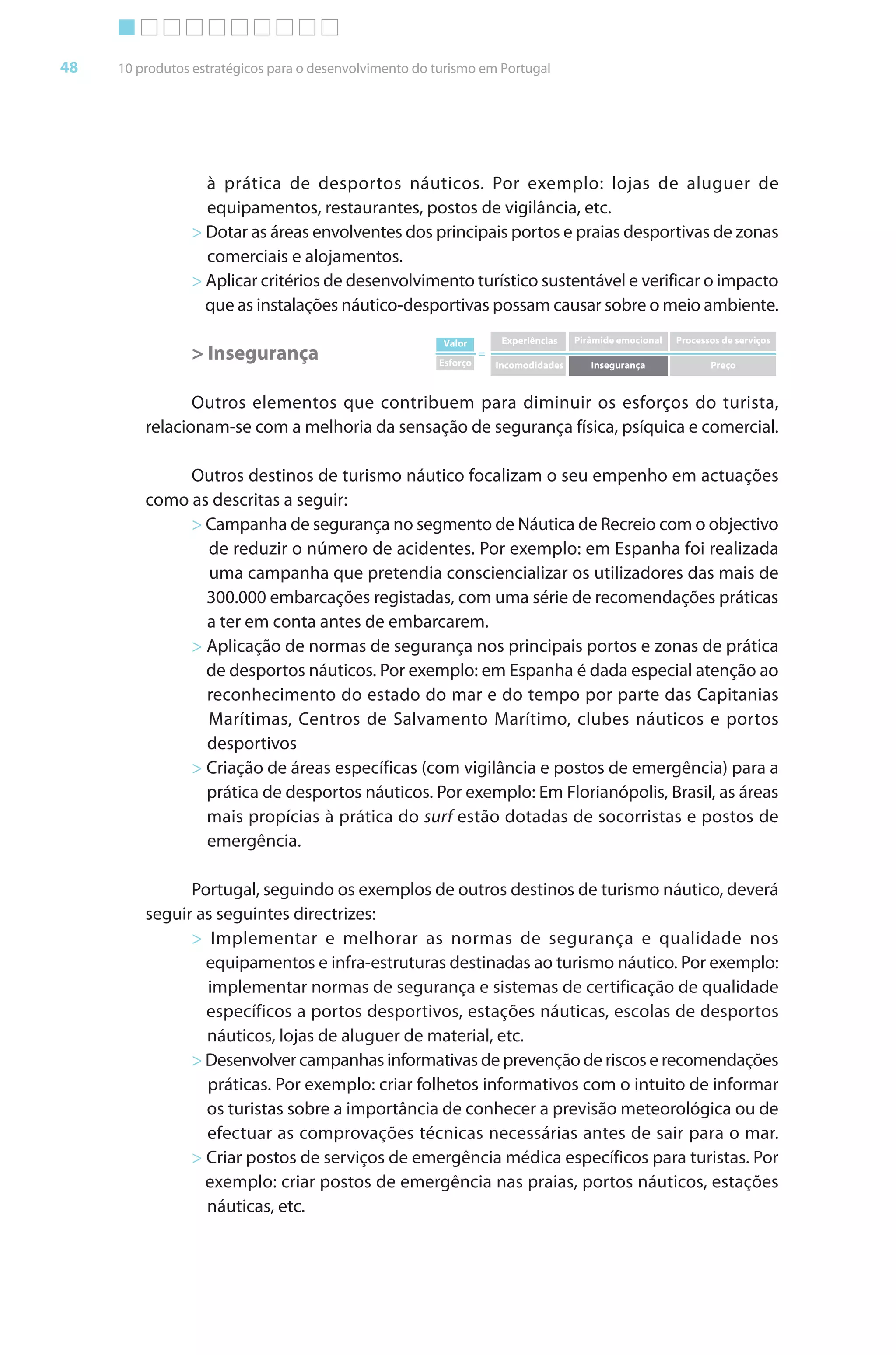 Brochura Turismo (Conv
  ochura
  ochura         (Converted)-6 11/11/06 9:47 AM Page 21
                 (Conv                                1
  Nautica Page 48                                                                                                                      13-NOV-06


       48     10 produtos estratégicos para o desenvolvimento do turismo em Portugal




                           à prática de desportos náuticos. Por exemplo: lojas de aluguer de
                           equipamentos, restaurantes, postos de vigilância, etc.
                         > Dotar as áreas envolventes dos principais portos e praias desportivas de zonas
                           comerciais e alojamentos.
                         > Aplicar critérios de desenvolvimento turístico sustentável e verificar o impacto
                           que as instalações náutico-desportivas possam causar sobre o meio ambiente.
                                                                  Valor         Experiências   Pirâmide emocional   Processos de serviços
                         > Insegurança                           Esforço
                                                                           =
                                                                               Incomodidades      Insegurança              Preço



                         Outros elementos que contribuem para diminuir os esforços do turista,
                  relacionam-se com a melhoria da sensação de segurança física, psíquica e comercial.

                       Outros destinos de turismo náutico f alizam o seu empenho em actuações
                                                            foc
                  como as descritas a seguir:
                       > Campanha de segurança no segmento de Náutica de Recreio com o objectivo
                         de reduzir o número de acidentes. Por exemplo: em Espanha foi realizada
                                                                                         f
                         uma campanha que pretendia consciencializar os utilizadores das mais de
                         300.000 embarcações registadas, com uma série de recomendações práticas
                         a ter em conta antes de embarcarem.
                       > Aplicação de normas de segurança nos principais portos e zonas de prática
                         de desportos náuticos. Por exemplo: em Espanha é dada especial atenção ao
                         reconhecimento do estado do mar e do tempo por parte das Capitanias
                         Marítimas, Centros de Salvamento Marítimo, clubes náuticos e portos
                         desportivos
                       > Criação de áreas específicas (com vigilância e postos de emergência) para a
                         prática de desportos náuticos. Por exemplo: Em Florianópolis, Brasil, as áreas
                         mais propícias à prática do surf estão dotadas de socorristas e postos de
                         emergência.

                        Portugal, seguindo os exemplos de outros destinos de turismo náutico, deverá
                  seguir as seguintes directrizes:
                        > Implementar e melhorar as normas de segurança e qualidade nos
                          equipamentos e infra-estruturas destinadas ao turismo náutico. Por exemplo:
                          implementar normas de segurança e sistemas de certificação de qualidade
                          específicos a portos desportivos, estações náuticas, escolas de desportos
                          náuticos, lojas de aluguer de material, etc.
                        > Desenvolver campanhas informativas de prevenção de riscos e recomendações
                                                    f
                          práticas. Por exemplo: criar folhetos informativos com o intuito de informar
                                                       f          f                             f
                          os turistas sobre a importância de conhecer a previsão meteorológica ou de
                          efectuar as comprovações técnicas necessárias antes de sair para o mar.
                        > Criar postos de serviços de emergência médica específicos para turistas. Por
                          exemplo: criar postos de emergência nas praias, portos náuticos, estações
                          náuticas, etc.




  Cyan Magenta Yellow Black
 
