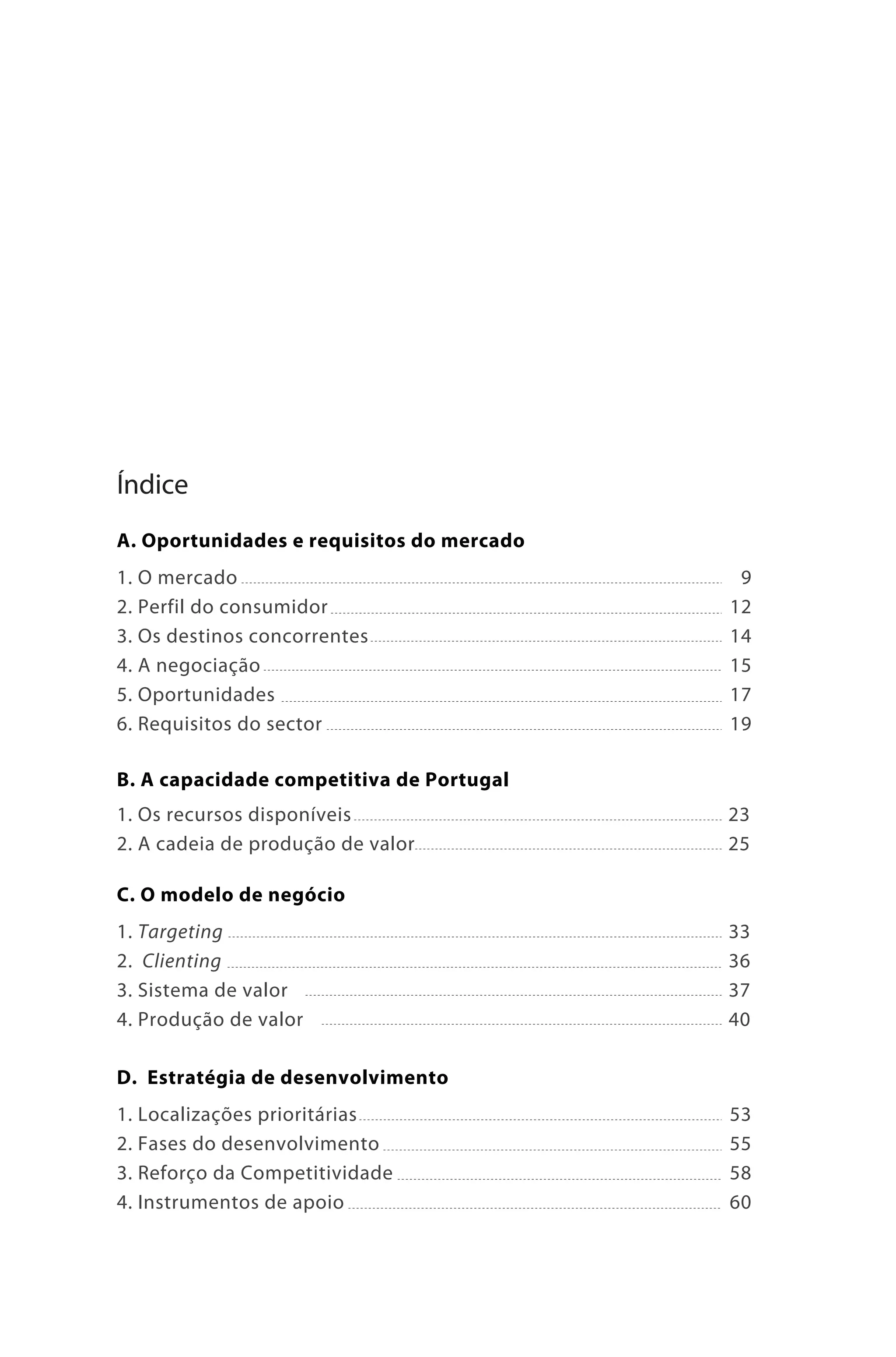 Brochura Turismo.fh11 11/11/06 9:37 AM Page 5
  ochura Turismo.fh11
  ochura Tur
  Nautica Page 5                                              13-NOV-06




              Índice
              A. Oportunidades e requisitos do mercado
              1. O mercado                                9
              2. Perfil do consumidor                    12
              3. Os destinos concorrentes                14
              4. A negociação                            15
              5. Oportunidades                           17
              6. Requisitos do sector                    19

              B. A capacidade competitiva de Portugal
              1. Os recursos disponíveis                 23
              2. A cadeia de produção de valor           25

              C. O modelo de negócio
              1. Targeting                               33
              2. Clienting                               36
              3. Sistema de valor                        37
              4. Produção de valor                       40

              D. Estratégia de desenvolvimento
              1. Localizações prioritárias               53
              2. Fases do desenvolvimento                55
              3. Reforço da Competitividade              58
              4. Instrumentos de apoio                   60




  Cyan Magenta Yellow Black
 