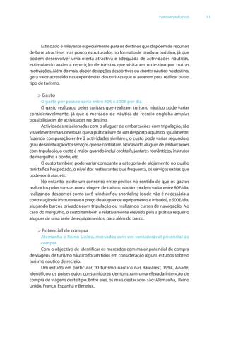 Brochura Turismo.fh11 1
  ochura Turismo.fh11 11/11/06 9:37 AM Page 11
  ochura Tur
  Nautica Page 11                                                                                        13-NOV-06


                                                                                     TURISMO NÁUTICO         11




                    Este dado é relevante especialmente para os destinos que dispõem de recursos
              de base atractivos mas pouco estruturados no f mato de produto turístico, já que
                                                              for
              podem desenvolver uma oferta atractiva e adequada de actividades náuticas,
              estimulando assim a repetição de turistas que visitaram o destino por outras
              motivações. Além do mais, dispor de opções desportivas ou charter náutico no destino,
              gera valor acrescido nas experiências dos turistas que aí acorrem para realizar outro
              tipo de turismo.

                  > Gasto
                     O gasto por pessoa varia entre 80€ a 500€ por dia
                     O gasto realizado pelos turistas que realizam turismo náutico pode variar
              consideravelmente, já que o mercado de náutica de recreio engloba amplas
              possibilidades de actividades no destino.
                     Actividades relacionadas com o aluguer de embarcações com tripulação, são
              visivelmente mais onerosas que a prática livre de um desporto aquático. Igualmente,
              fazendo comparação entre 2 actividades similares, o custo pode variar segundo o
              grau de sofisticação dos serviços que se contratam. No caso do aluguer de embarcações
              com tripulação, o custo é maior quando inclui cocktails, jantares românticos, instrutor
              de mergulho a bordo, etc.
                     O custo também pode variar consoante a categoria de alojamento no qual o
              turista fica hospedado, o nível dos restaurantes que frequenta, os serviços extras que
              pode contratar, etc.
                              r
                     No entanto, existe um consenso entre peritos no sentido de que os gastos
              realizados pelos turistas numa viagem de turismo náutico podem variar entre 80€/dia,
              realizando desportos como surf, windsur f ou snorkeling (onde não é necessária a
                                                 f
              contratação de instrutores e o preço do aluguer de equipamento é irrisório), e 500€/dia,
                                                                                                €
              alugando barcos privados com tripulação ou realizando cursos de navegação. No
              caso do mergulho, o custo também é relativamente elevado pois a prática requer o
              aluguer de uma série de equipamentos, para além do barco.

                  > Potencial de compra
                    Alemanha e Reino Unido, mercados com um considerável potencial de
                    compra
                    Com o objectivo de identificar os mercados com maior potencial de compra
                             b
              de viagens de turismo náutico f m tidos em consideração alguns estudos sobre o
                                            fora
              turismo náutico de recreio.
                    Um estudo em particular, “O turismo náutico nas Baleares”, 1994, Anade,
                                             r                                    ”
              identificou os países cujos consumidores demonstram uma elevada intenção de
              compra de viagens deste tipo. Entre eles, os mais destacados são: Alemanha, Reino
              Unido, França, Espanha e Benelux.




  Cyan Magenta Yellow Black
 
