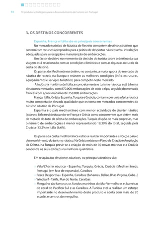 Brochura Turismo.fh11 1
  ochura Turismo.fh11 11/11/06 9:37 AM Page 14
  ochura Tur
  Nautica Page 14                                                                                     13-NOV-06


       14     10 produtos estratégicos para o desenvolvimento do turismo em Portugal




                  3. OS DESTINOS CONCORRENTES

                        Espanha, França e Itália são os principais concorrentes
                        No mercado turístico de Náutica de Recreio competem destinos costeiros que
                  contam com recursos apropriados para a prática de desportos náuticos e/ou instalações
                  adequadas para a recepção e manutenção de embarcações.
                        Um factor decisivo no momento da decisão do turista sobre o destino da sua
                  viagem está relacionado com as condições climáticas e com as riquezas naturais da
                  costa do destino.
                        Os países do Mediterrâneo detêm, no conjunto, a maior quota do mercado de
                  náutica de recreio na Europa e reúnem as melhores condições (infra-estruturas,
                  equipamentos e serviços turísticos) para competir neste mercado.
                         A indústria marítima de Itália, e concretamente o turismo náutico, está à frente
                  dos outros mercados, com 870.000 embarcações de todo o tipo, seguido do mercado
                  francês com aproximadamente 750.000 embarcações.
                        França, Itália, Grécia, Espanha, Turquia e Croácia, contam com uma oferta náutica
                                                                                            f
                  muito completa de elevada qualidade que os torna em mercados concorrentes do
                  turismo náutico de Portugal.
                        Espanha é o país mediterrâneo com menor actividade de charter náutico
                  (excepto Baleares) destacando-se França e Grécia como concorrentes que detêm mais
                  de metade do total da oferta de embarcações. Turquia dispõe de mais empresas, mas
                                            f
                  o número de embarcações é menor representando 18,39% do total, seguida pela
                  Croácia (13,2%) e Itália (6,6%).

                       Os países da costa mediterrânica estão a realizar importantes esforços para o
                                                                                         f
                  desenvolvimento do turismo náutico. Na Grécia existe um Plano de Criação e Ampliação
                  da Oferta, na Turquia prevê-se a criação de mais de 30 novas marinas e a Croácia
                  concentra os seus esforços na melhoria qualitativa.
                                      f

                         Em relação aos desportos náuticos, os principais destinos são:

                         > Vela/Charter náutico - Espanha, Turquia, Grécia, Croácia (Mediterrâneo),
                           Portugal (em fase de expansão), Caraíbas
                         > Pesca Desportiva - Espanha, Caraíbas (Bahamas, Belize, Ilhas Virgens, Cuba...)
                         > Windsurf - Tarifa, Mar do Norte, Caraíbas
                                          f
                         > Mergulho são famosos os fundos marinhos do Mar Vermelho e as barreiras
                           de coral do Pacífico Sul e as Caraíbas. A Tunísia está a realizar um esforço
                                                                                                   f
                           importante no desenvolvimento deste produto e conta com mais de 20
                           escolas e centros de mergulho.




  Cyan Magenta Yellow Black
 