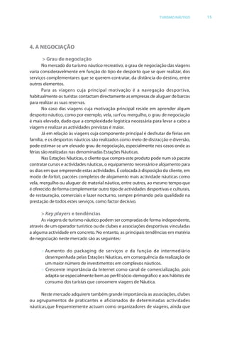 Brochura Turismo.fh11 1
  ochura Turismo.fh11 11/11/06 9:37 AM Page 15
  ochura Tur
  Nautica Page 15                                                                                     13-NOV-06


                                                                                  TURISMO NÁUTICO         15




              4. A NEGOCIAÇÃO

                    > Grau de negociação
                     No mercado do turismo náutico recreativo, o grau de negociação das viagens
              varia consideravelmente em função do tipo de desporto que se quer realizar, dosr
              serviços complementares que se querem contratar, da distância do destino, entre
                                                                  r
              outros elementos.
                     Para as viagens cuja principal motivação é a navegação desportiva,
              habitualmente os turistas contactam directamente as empresas de aluguer de barcos
              para realizar as suas reservas.
                     No caso das viagens cuja motivação principal reside em aprender algum
              desporto náutico, como por exemplo, vela, surf ou mergulho, o grau de negociação
              é mais elevado, dado que a complexidade logística necessária para levar a cabo a
              viagem e realizar as actividades previstas é maior.
                     Já em relação às viagens cuja componente principal é desfrutar de f as em
                                                                                        féri
              família, e os desportos náuticos são realizados como meio de distracção e diversão,
              pode estimar-se um elevado grau de negociação, especialmente nos casos onde as
              férias são realizadas nas denominadas Estações Náuticas.
                     Nas Estações Náuticas, o cliente que compra este produto pode num só pacote
              contratar cursos e actividades náuticas, o equipamento necessário e alojamento para
              os dias em que empreende estas actividades. É colocada à disposição do cliente, em
              modo de forfait, pacotes completos de alojamento mais actividade náuticas como
                            f t
              vela, mergulho ou aluguer de material náutico, entre outros, ao mesmo tempo que
              é oferecido de f
                  f           forma complementar outro tipo de actividades desportivas e culturais,
              de restauração, comerciais e lazer nocturno, sempre primando pela qualidade na
              prestação de todos estes serviços, como factor decisivo.

                    > Key players e tendências
                    As viagens de turismo náutico podem ser compradas de forma independente,
                                                                           f
              através de um operador turístico ou de clubes e associações desportivas vinculadas
              a alguma actividade em concreto. No entanto, as principais tendências em matéria
              de negociação neste mercado são as seguintes:

                    > Aumento do packaging de serviços e da função de intermediário
                      desempenhada pelas Estações Náuticas, em consequência da realização de
                      um maior número de investimentos em complexos náuticos.
                    > Crescente importância da Internet como canal de comercialização, pois
                      adapta-se especialmente bem ao perfil sócio-demográfico e aos hábitos de
                      consumo dos turistas que consomem viagens de Náutica.

                    Neste mercado adquirem também grande importância as associações, clubes
              ou agrupamentos de praticantes e aficionados de determinadas actividades
              náuticas,que frequentemente actuam como organizadores de viagens, ainda que




  Cyan Magenta Yellow Black
 