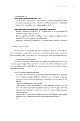 Brochura Turismo.fh11 1
  ochura Turismo.fh11 11/11/06 9:37 AM Page 17
  ochura Tur
  Nautica Page 17                                                                                   13-NOV-06


                                                                                 TURISMO NÁUTICO        17




                    Estações náuticas
                    Ofertas Estação Náutica Marina Alta
                    > Fim-de-semana activo, desde 130 euros/pessoa: vela cruzeiro, kayak ou remo
                                                                                    a
                      (à escolha) Excursão marítima entre Dénia e Alteia, alojamento em hotel de
                     duas estrelas (esta oferta não é válida na época alta).
                                          f

                    Ofertas Estação Náutica Alicante, O Campello, Santa Pola
                    > Regatas com embarcações até 5 m e cruzeiro até 8 m de cumprimento. 4
                      horas. Preços em função da época.
                    > Baptismo de kitesurf: 40 euros/2 horas (mínimo 5 pessoas), Baptismo de
                                           f
                      windsurf. 55 euros/2 horas (mínimo 5 pessoas)
                         d f
                      Mergulho: baptismo de mergulho: 50 euros/2 horas, (mínimo 4 pessoas).


              5. OPORTUNIDADES

                   O mercado de viagens da Náutica de recreio oferece distintas oportunidades
                                                               f
              aos destinos que pretendem desenvolver a oferta turística neste sector. As
              oportunidades são essencialmente consequência dos seguintes factores.

                    > Crescimento do mercado
                    Tal como se observou anteriormente, as viagens de Náutica relacionadas com
              o lazer e a aprendizagem têm aumentado consideravelmente nos últimos anos, com
              uma taxa média anual entre 8 e 10%; e as previsões de crescimento para este mercado
              são muito positivas.

                    Para tal, contribuírem factores como:
                    > O aumento do nível cultural da população europeia está a gerar um crescente
                       interesse pela realização de férias em destinos que ofereçam opções de
                      entretenimento mais sofisticadas que o simples turismo sedentário de Sol
                      & Praia.
                    > Crescente preferência por f as activas.
                                     f           féri
                    > Os desportos náuticos de competição, como as regatas, contam cada vez
                      mais com uma crescente divulgação nos meios de comunicação - televisão
                      e diários - atraindo assim um grande número de curiosos e adeptos deste
                      tipo de desporto.
                    > Forte presença na internet de ofer tas atractivas de diversas tipologias de
                                                       f
                      viagens náuticas, apropriadas a uma grande parte da população.
                    > Etc.




  Cyan Magenta Yellow Black
 