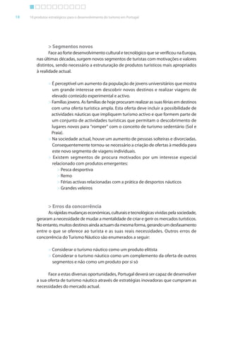 Brochura Turismo.fh11 1
  ochura Turismo.fh11 11/11/06 9:37 AM Page 18
  ochura Tur
  Nautica Page 18                                                                                        13-NOV-06


       18     10 produtos estratégicos para o desenvolvimento do turismo em Portugal




                         > Segmentos novos
                           ce ao f te desenvolvimento cultural e tecnológico que se verificou na Europa,
                                 for
                  nas últimas décadas, surgem novos segmentos de turistas com motivações e valores
                  distintos, sendo necessário a estruturação de produtos turísticos mais apropriados
                  à realidade actual.

                         > É perceptível um aumento da população de jovens universitários que mostra
                           um grande interesse em descobrir novos destinos e realizar viagens de
                           elevado conteúdo experimental e activo.
                         > Famílias jovens. As famílias de hoje procuram realizar as suas férias em destinos
                                                                                          f
                           com uma ofer ta turística ampla. Esta ofer ta deve incluir a possibilidade de
                                       f                             f
                           actividades náuticas que impliquem turismo activo e que formem parte de
                                                                                          f
                           um conjunto de actividades turísticas que permitam o descobrimento de
                           lugares novos para “romper” com o conceito de turismo sedentário (Sol e
                           Praia).
                         > Na sociedade actual, houve um aumento de pessoas solteiras e divorciadas.
                           Consequentemente tornou-se necessário a criação de ofertas à medida para
                                                                                       f
                           este novo segmento de viagens individuais.
                         > Existem segmentos de procura motivados por um interesse especial
                           relacionado com produtos emergentes:
                              > Pesca desportiva
                              > Remo
                              > Férias activas relacionadas com a prática de desportos náuticos
                              > Grandes veleiros



                         > Erros da concorrência
                        As rápidas mudanças económicas, culturais e tecnológicas vividas pela sociedade,
                  geraram a necessidade de mudar a mentalidade de criar e gerir os mercados turísticos.
                  No entanto, muitos destinos ainda actuam da mesma forma, gerando um desfasamento
                                                                      f
                  entre o que se oferece ao turista e as suas reais necessidades. Outros erros de
                  concorrência do Turismo Náutico são enumerados a seguir:

                         > Considerar o turismo náutico como um produto elitista
                         > Considerar o turismo náutico como um complemento da ofer ta de outros
                                                                                 f
                           segmentos e não como um produto por si só

                        Face a estas diversas oportunidades, Portugal deverá ser capaz de desenvolver
                  a sua oferta de turismo náutico através de estratégias inovadoras que cumpram as
                         f
                  necessidades do mercado actual.




  Cyan Magenta Yellow Black
 