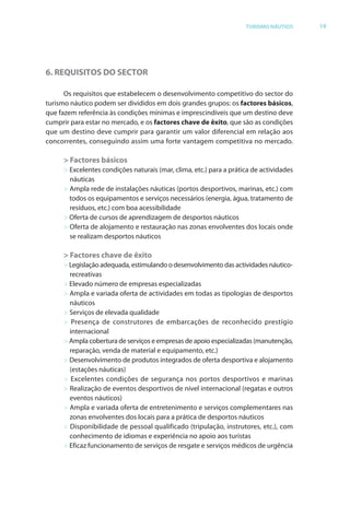 Brochura Turismo.fh11 1
  ochura Turismo.fh11 11/11/06 9:37 AM Page 19
  ochura Tur
  Nautica Page 19                                                                                      13-NOV-06


                                                                                   TURISMO NÁUTICO         19




              6. REQUISITOS DO SECTOR

                    Os requisitos que estabelecem o desenvolvimento competitivo do sector do
              turismo náutico podem ser divididos em dois grandes grupos: os factores básicos,
              que fazem referência às condições mínimas e imprescindíveis que um destino deve
                          f
              cumprir para estar no mercado, e os factores chave de êxito, que são as condições
              que um destino deve cumprir para garantir um valor diferencial em relação aos
              concorrentes, conseguindo assim uma forte vantagem competitiva no mercado.

                    > Factores básicos
                    > Excelentes condições naturais (mar, clima, etc.) para a prática de actividades
                                                         r
                      náuticas
                    > Ampla rede de instalações náuticas (portos desportivos, marinas, etc.) com
                      todos os equipamentos e serviços necessários (energia, água, tratamento de
                      resíduos, etc.) com boa acessibilidade
                    > Oferta de cursos de aprendizagem de desportos náuticos
                        f
                    > Oferta de alojamento e restauração nas zonas envolventes dos locais onde
                        f
                      se realizam desportos náuticos

                    > Factores chave de êxito
                    > Legislação adequada, estimulando o desenvolvimento das actividades náutico-
                      recreativas
                    > Elevado número de empresas especializadas
                    > Ampla e variada oferta de actividades em todas as tipologias de desportos
                                        f
                      náuticos
                    > Serviços de elevada qualidade
                    > Presença de construtores de embarcações de reconhecido prestígio
                      internacional
                    > Ampla cobertura de serviços e empresas de apoio especializadas (manutenção,
                      reparação, venda de material e equipamento, etc.)
                    > Desenvolvimento de produtos integrados de oferta desportiva e alojamento
                                                                    f
                      (estações náuticas)
                    > Excelentes condições de segurança nos portos desportivos e marinas
                    > Realização de eventos desportivos de nível internacional (regatas e outros
                      eventos náuticos)
                    > Ampla e variada oferta de entretenimento e serviços complementares nas
                                        f
                      zonas envolventes dos locais para a prática de desportos náuticos
                    > Disponibilidade de pessoal qualificado (tripulação, instrutores, etc.), com
                      conhecimento de idiomas e experiência no apoio aos turistas
                    > Eficaz funcionamento de serviços de resgate e serviços médicos de urgência




  Cyan Magenta Yellow Black
 