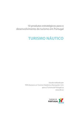 Brochura Turismo.fh11 11/11/06 9:37 AM Page 1
  Nautica Page 1                                                                              13-NOV-06




                                 10 produtos estratégicos para o
                        desenvolvimento do turismo em Portugal


                                          TURISMO NÁUTICO




                                                                     Estudo realizado por
                                     THR (Asesores en Turismo Hotelería y Recreación, S.A.)
                                                            para o Turismo de Portugal, ip
                                                                               www.thr.es




  Cyan Magenta Yellow Black
 
