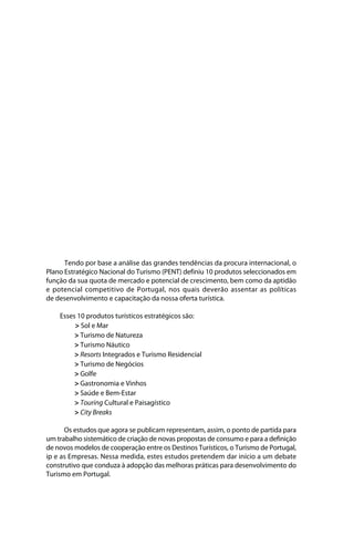 Brochura Turismo.fh11 11/11/06 9:37 AM Page 3
  ochura Turismo.fh11
  ochura Tur
  Nautica Page 3                                                                                    13-NOV-06




                    Tendo por base a análise das grandes tendências da procura internacional, o
              Plano Estratégico Nacional do Turismo (PENT) definiu 10 produtos seleccionados em
              função da sua quota de mercado e potencial de crescimento, bem como da aptidão
              e potencial competitivo de Portugal, nos quais deverão assentar as políticas
              de desenvolvimento e capacitação da nossa oferta turística.

                   Esses 10 produtos turísticos estratégicos são:
                        > Sol e Mar
                        > Turismo de Natureza
                        > Turismo Náutico
                        > Resorts Integrados e Turismo Residencial
                        > Turismo de Negócios
                        > Golfe
                        > Gastronomia e Vinhos
                        > Saúde e Bem-Estar
                        > Touring Cultural e Paisagístico
                        > City Breaks

                    Os estudos que agora se publicam representam, assim, o ponto de partida para
              um trabalho sistemático de criação de novas propostas de consumo e para a definição
              de novos modelos de cooperação entre os Destinos Turísticos, o Turismo de Portugal,
              ip e as Empresas. Nessa medida, estes estudos pretendem dar início a um debate
              construtivo que conduza à adopção das melhoras práticas para desenvolvimento do
              Turismo em Portugal.




  Cyan Magenta Yellow Black
 