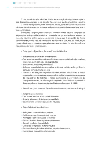 Brochura Turismo (Conv
  ochura
  ochura         (Converted)-6 11/11/06 9:47 AM Page 5
                 (Conv
  Nautica Page 32                                                                                    13-NOV-06


       32     10 produtos estratégicos para o desenvolvimento do turismo em Portugal




                        O conceito de estação náutica é similar ao de estação de esqui, mas adaptado
                  aos desportos náuticos e no âmbito físico de um destino turístico costeiro.
                        O cliente deste produto pode, no mesmo pacote, contratar cursos e actividades
                  náuticas, o equipamento necessário, e o alojamento para os dias em que leve a cabo
                  estas actividades.
                        É colocado à disposição do cliente, na forma de forfait, pacotes completos de
                                                               f           f t
                  alojamento, mais actividade náutica, como vela, piroga, mergulho ou aluguer de
                  material náutico, entre outros, ao mesmo tempo que é oferecido de forma
                  complementar, outro tipo de actividades desportivas e culturais, de restauração,
                                 r
                  comercial e de lazer nocturno, sempre primando como um factor decisivo de qualidade
                  na prestação de todos estes serviços.

                         > Principais objectivos de uma Estação Náutica

                         > Reduzir custos e optimizar investimentos
                         > Concretizar e materializar o desenvolvimento e a comercialização dos produtos
                           existentes, assim como de novos produtos
                         > Realizar uma programação integrada
                         > Reduzir a sazonalidade aumentando a actividade turística ao longo de todo
                           o ano, de f
                                     forma a atrair a procura
                         > Fomentar as relações empresariais institucionais vinculando o tecido
                           empresarial a um projecto em concreto. Isto facilitará o contacto permanente
                           de empresários de distintos sectores, assim como o aproveitamento de
                           sinergias comerciais, de informação e de gestão, traduzindo-se no benefício
                                                       f
                           do desenvolvimento económico local (Vàzquez Barquero, A. 1999)

                         > Benefícios para o sector de turismo náutico recreativo de Portugal

                         > Alargar a época turística
                         > Captar mercados de maior poder aquisitivo
                         > Reforçar a imagem de turismo de qualidade
                             f
                         > Desenvolver o sector de actividades náuticas

                         > Benefícios para os turistas

                         > Redução da sazonalidade da procura
                         > Facilitar o acesso dos produtos à procura
                         > Promoção e comercialização conjuntas
                         > Gestão conjunta de serviços complementares
                         > Garantir produtos de qualidade
                         > Central de compras de material náutico
                         > Gestão/ Informação sobre subsídios e apoios às empresas
                                       f
                         > Formação de pessoal fixo e temporário




  Cyan Magenta Yellow Black
 