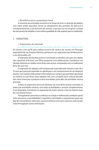 Brochura Turismo (Conv
  ochura
  ochura         (Converted)-6 11/11/06 9:47 AM Page 6
                 (Conv
  Nautica Page 33                                                                                        13-NOV-06


                                                                                     TURISMO NÁUTICO         33




                    > Benefícios para a população local
                   O aumento da actividade económica ao longo do ano e a atracção de público
              com maior poder aquisitivo, levam ao alargamento dos períodos de abertura e
              consequentemente, a um aumento de receitas, o que por sua vez irá gerar a criação
              de mais postos de trabalho e uma melhor qualidade de vida superior para os habitantes.


              1. TARGETING

                    > Segmentos de clientela
                     Os segmentos prioritários para Portugal: as famílias jovens e os “adeptos soft”
              Os clientes com perfil para realizar turismo de náutica de recreio em Portugal,
              especialmente nas Estações Náuticas, pertencem aos segmentos das famílias jovens
              e aos aficionados soft.
                                   f
                     O segmento das famílias jovens é constituído ou famílias com pais com idades
              não superiores a 40 anos, com filhos pequenos e/ou adolescentes; manifestam um
                                                                                          f
              elevado interesse em realizar umas f ias mais activas, comparadas com as tradicionais
                                                    fér
              férias de sol e mar.
                     O segmento de adeptos soft compreende especialmente homens entre 26 e
                                                  f
              35 anos que procuram aprender ou aperfeiçoar o seu conhecimento de um desporto
              náutico, num cenário onde existam infra-estruturas e serviços que permitam aproveitar
              ao máximo as suas férias. Estes adeptos soft, com um perfil sócio-cultural elevado,
                                   f                        ft
              têm vários interesses e praticam outras actividades, para além da actividade náutica
              principal.
                     Ambos os segmentos procuram desfrutar de umas férias activas, centradas na
                                                                           f
              prática de actividades náuticas, com todas as facilidades e serviços complementares
              à sua disposição. Constituem os segmentos de maior volume e com as maiores taxas
              de crescimento futuro.
                     Portugal deve concentrar os esforços na criação e melhoria das condições gerais
                                                      f
              (infra-estruturas e acessibilidade) e específicas (actividades e experiências) para este
              tipo de consumidores, tanto para a procura interna como para a procura externa que
              visita Portugal por outras motivações.




  Cyan Magenta Yellow Black
 