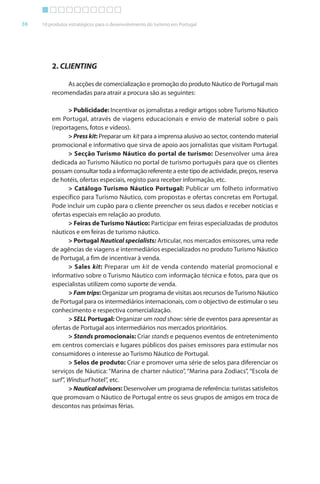 Brochura Turismo (Conv
  ochura
  ochura         (Converted)-6 11/11/06 9:47 AM Page 9
                 (Conv
  Nautica Page 36                                                                                      13-NOV-06


       36     10 produtos estratégicos para o desenvolvimento do turismo em Portugal




                  2. CLIENTING

                       As acções de comercialização e promoção do produto Náutico de Portugal mais
                  recomendadas para atrair a procura são as seguintes:

                         > Publicidade: Incentivar os jornalistas a redigir artigos sobre Turismo Náutico
                  em Portugal, através de viagens educacionais e envio de material sobre o país
                  (reportagens, fotos e vídeos).
                                 f
                         > Press kit: Preparar um kit para a imprensa alusivo ao sector, contendo material
                            r                                                         r
                  promocional e informativo que sirva de apoio aos jornalistas que visitam Portugal.
                                      f
                         > Secção Turismo Náutico do portal de turismo: Desenvolver uma área
                  dedicada ao Turismo Náutico no portal de turismo português para que os clientes
                  possam consultar toda a informação referente a este tipo de actividade, preços, reserva
                                               f           f
                  de hotéis, ofertas especiais, registo para receber informação, etc.
                              f                                         f
                         > Catálogo Turismo Náutico Portugal: Publicar um folheto informativo
                  específico para Turismo Náutico, com propostas e ofer tas concretas em Portugal.
                                                                           f
                  Pode incluir um cupão para o cliente preencher os seus dados e receber notícias e
                  ofertas especiais em relação ao produto.
                    f
                         > Feiras de Turismo Náutico: Participar em feiras especializadas de produtos
                                                                        f
                  náuticos e em f feiras de turismo náutico.
                         > Portugal Nautical specialists: Articular, nos mercados emissores, uma rede
                                                                    r
                  de agências de viagens e intermediários especializados no produto Turismo Náutico
                  de Portugal, a fim de incentivar à venda.
                         > Sales kit: Preparar um kit de venda contendo material promocional e
                  informativo sobre o Turismo Náutico com informação técnica e f os, para que os
                     f                                            f                     fot
                  especialistas utilizem como suporte de venda.
                         > Fam trips: Organizar um programa de visitas aos recursos de Turismo Náutico
                  de Portugal para os intermediários internacionais, com o objectivo de estimular o seu
                                                                                b
                  conhecimento e respectiva comercialização.
                         > SELL Portugal: Organizar um road show: série de eventos para apresentar as
                  ofertas de Portugal aos intermediários nos mercados prioritários.
                    f
                         > Stands promocionais: Criar stands e pequenos eventos de entretenimento
                  em centros comerciais e lugares públicos dos países emissores para estimular nos
                  consumidores o interesse ao Turismo Náutico de Portugal.
                         > Selos de produto: Criar e promover uma série de selos para diferenciar os
                                                                                               f
                  serviços de Náutica: “Marina de charter náutico”, “Marina para Zodiacs”, “Escola de
                                                                                               ”
                  surf”, Windsurf hotel”, etc.
                       f
                         > Nautical advisors: Desenvolver um programa de referência: turistas satisfeitos
                                                                                f                   f
                  que promovam o Náutico de Portugal entre os seus grupos de amigos em troca de
                  descontos nas próximas f   férias.




  Cyan Magenta Yellow Black
 