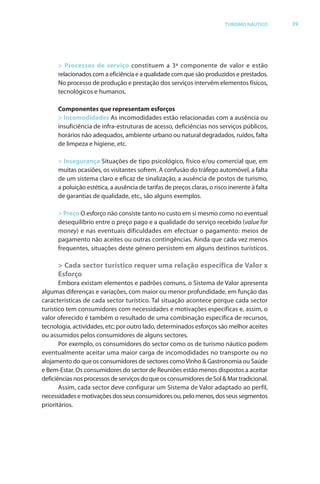 Brochura Turismo (Conv
  ochura
  ochura         (Converted)-6 11/11/06 9:47 AM Page 12
                 (Conv                                2
  Nautica Page 39                                                                                           13-NOV-06


                                                                                       TURISMO NÁUTICO          39




                    > Processos de serviço constituem a 3ª componente de valor e estão
                    relacionados com a eficiência e a qualidade com que são produzidos e prestados.
                    No processo de produção e prestação dos serviços intervêm elementos físicos,
                    tecnológicos e humanos.

                    Componentes que representam esforços
                    > Incomodidades As incomodidades estão relacionadas com a ausência ou
                    insuficiência de infra-estruturas de acesso, deficiências nos serviços públicos,
                    horários não adequados, ambiente urbano ou natural degradados, ruídos, falta
                    de limpeza e higiene, etc.

                    > Insegurança Situações de tipo psicológico, físico e/ou comercial que, em
                    muitas ocasiões, os visitantes sofrem. A confusão do tráfego automóvel, a f
                                                                               f                    falta
                    de um sistema claro e eficaz de sinalização, a ausência de postos de turismo,
                    a poluição estética, a ausência de tarifas de preços claras, o risco inerente à falta
                    de garantias de qualidade, etc., são alguns exemplos.

                    > Preço O esforço não consiste tanto no custo em si mesmo como no eventual
                                f
                    desequilíbrio entre o preço pago e a qualidade do serviço recebido (value for
                    money) e nas eventuais dificuldades em efectuar o pagamento: meios de
                    pagamento não aceites ou outras contingências. Ainda que cada vez menos
                    frequentes, situações deste género persistem em alguns destinos turísticos.

                    > Cada sector turístico requer uma relação específica de Valor x
                    Esforço
                     Embora existam elementos e padrões comuns, o Sistema de Valor apresenta
              algumas diferenças e variações, com maior ou menor profundidade, em função das
                          f
              características de cada sector turístico. Tal situação acontece porque cada sector
                                                         T
              turístico tem consumidores com necessidades e motivações específicas e, assim, o
              valor oferecido é também o resultado de uma combinação específica de recursos,
                      f
              tecnologia, actividades, etc; por outro lado, determinados esforços são melhor aceites
                                                                           f
              ou assumidos pelos consumidores de alguns sectores.
                     Por exemplo, os consumidores do sector como os de turismo náutico podem
              eventualmente aceitar uma maior carga de incomodidades no transporte ou no
              alojamento do que os consumidores de sectores como Vinho & Gastronomia ou Saúde
              e Bem-Estar. Os consumidores do sector de Reuniões estão menos dispostos a aceitar
              deficiências nos processos de serviços do que os consumidores de Sol & Mar tradicional.
                     Assim, cada sector deve configurar um Sistema de Valor adaptado ao perfil,
              necessidades e motivações dos seus consumidores ou, pelo menos, dos seus segmentos
              prioritários.




  Cyan Magenta Yellow Black
 