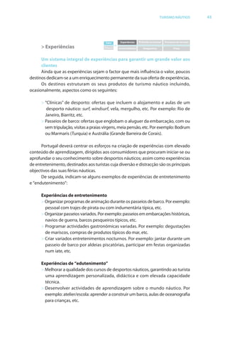 Brochura Turismo (Conv
  ochura
  ochura         (Converted)-6 11/11/06 9:47 AM Page 16
                 (Conv                                6
  Nautica Page 43                                                                                                                13-NOV-06


                                                                                                     TURISMO NÁUTICO                 43




                                                       Valor         Experiências   Pirâmide emocional   Processos de serviços
                                                                =
                    > Experiências                    Esforço       Incomodidades      Insegurança              Preço



                    Um sistema integral de experiências para garantir um grande valor aos
                    clientes
                    Ainda que as experiências sejam o factor que mais influência o valor, poucos
                                                                                       r
              destinos dedicam-se a um enriquecimento permanente da sua oferta de experiências.
                                                                           f
                    Os destinos estruturam os seus produtos de turismo náutico incluindo,
              ocasionalmente, aspectos como os seguintes:

                    > “Clínicas” de desporto: ofertas que incluem o alojamento e aulas de um
                       desporto náutico: surf, windsurf, vela, mergulho, etc. Por exemplo: Rio de
                                                f         f
                      Janeiro, Biarritz, etc.
                    > Passeios de barco: ofertas que englobam o aluguer da embarcação, com ou
                                              f
                      sem tripulação, visitas a praias virgens, meia pensão, etc. Por exemplo: Bodrum
                      ou Marmaris (Turquia) e Austrália (Grande Barreira de Corais).

                    Portugal deverá centrar os esforços na criação de experiências com elevado
                                                  f
              conteúdo de aprendizagem, dirigidos aos consumidores que procuram iniciar-se ou
              aprofundar o seu conhecimento sobre desportos náuticos; assim como experiências
              de entretenimento, destinados aos turistas cuja diversão e distracção são os principais
              objectivos das suas f as náuticas.
                                  féri
                    De seguida, indicam-se alguns exemplos de experiências de entretenimento
              e “endutenimento”:

                    Experiências de entretenimento
                    > Organizar programas de animação durante os passeios de barco. Por exemplo:
                      pessoal com trajes de pirata ou com indumentária típica, etc.
                    > Organizar passeios variados. Por exemplo: passeios em embarcações históricas,
                      navios de guerra, barcos pesqueiros típicos, etc.
                    > Programar actividades gastronómicas variadas. Por exemplo: degustações
                      de mariscos, compras de produtos típicos do mar, etc.
                                                                        r
                    > Criar variados entretenimentos nocturnos. Por exemplo: jantar durante um
                      passeio de barco por aldeias piscatórias, participar em festas organizadas
                      num iate, etc.

                    Experiências de “edutenimento”
                    > Melhorar a qualidade dos cursos de desportos náuticos, garantindo ao turista
                      uma aprendizagem personalizada, didáctica e com elevada capacidade
                      técnica.
                    > Desenvolver actividades de aprendizagem sobre o mundo náutico. Por
                      exemplo: atelier/escola: aprender a construir um barco, aulas de oceanografia
                      para crianças, etc.




  Cyan Magenta Yellow Black
 