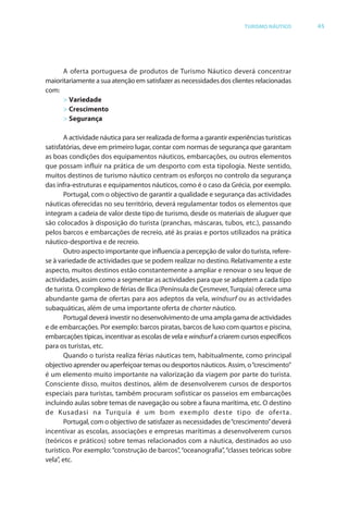 Brochura Turismo (Conv
  ochura
  ochura         (Converted)-6 11/11/06 9:47 AM Page 18
                 (Conv                                8
  Nautica Page 45                                                                                          13-NOV-06


                                                                                      TURISMO NÁUTICO          45




                    A oferta portuguesa de produtos de Turismo Náutico deverá concentrar
              maioritariamente a sua atenção em satisfazer as necessidades dos clientes relacionadas
              com:
                    > Variedade
                    > Crescimento
                    > Segurança

                     A actividade náutica para ser realizada de forma a garantir experiências turísticas
                                                                f
              satisfatórias, deve em primeiro lugar, contar com normas de segurança que garantam
                                                    r
              as boas condições dos equipamentos náuticos, embarcações, ou outros elementos
              que possam influir na prática de um desporto com esta tipologia. Neste sentido,
              muitos destinos de turismo náutico centram os esforços no controlo da segurança
                                                                     f
              das infra-estruturas e equipamentos náuticos, como é o caso da Grécia, por exemplo.
                     Portugal, com o objectivo de garantir a qualidade e segurança das actividades
                                        b
              náuticas oferecidas no seu território, deverá regulamentar todos os elementos que
                          f
              integram a cadeia de valor deste tipo de turismo, desde os materiais de aluguer que
              são colocados à disposição do turista (pranchas, máscaras, tubos, etc.), passando
              pelos barcos e embarcações de recreio, até às praias e portos utilizados na prática
              náutico-desportiva e de recreio.
                     Outro aspecto importante que influencia a percepção de valor do turista, refere-
                                                                                                   f
              se à variedade de actividades que se podem realizar no destino. Relativamente a este
              aspecto, muitos destinos estão constantemente a ampliar e renovar o seu leque de
              actividades, assim como a segmentar as actividades para que se adaptem a cada tipo
              de turista. O complexo de f as de Ilica (Península de Çesmever, Turquia) oferece uma
                                          féri                                   r          f
              abundante gama de ofer tas para aos adeptos da vela, windsurf ou as actividades
                                       f
              subaquáticas, além de uma importante oferta de charter náutico.
                                                          f
                     Portugal deverá investir no desenvolvimento de uma ampla gama de actividades
              e de embarcações. Por exemplo: barcos piratas, barcos de luxo com quartos e piscina,
              embarcações típicas, incentivar as escolas de vela e windsurf a criarem cursos específicos
              para os turistas, etc.
                     Quando o turista realiza férias náuticas tem, habitualmente, como principal
                                                f
              objectivo aprender ou aperfeiçoar temas ou desportos náuticos. Assim, o“crescimento”
              é um elemento muito importante na valorização da viagem por parte do turista.
              Consciente disso, muitos destinos, além de desenvolverem cursos de desportos
              especiais para turistas, também procuram sofisticar os passeios em embarcações
              incluindo aulas sobre temas de navegação ou sobre a fauna marítima, etc. O destino
              de Kusadasi na Turquia é um bom exemplo deste tipo de ofer ta.
                     Portugal, com o objectivo de satisfazer as necessidades de “crescimento” deverá
                                       b
              incentivar as escolas, associações e empresas marítimas a desenvolverem cursos
              (teóricos e práticos) sobre temas relacionados com a náutica, destinados ao uso
              turístico. Por exemplo: “construção de barcos”, “oceanografia”, “classes teóricas sobre
                                      “
              vela”, etc.




  Cyan Magenta Yellow Black
 