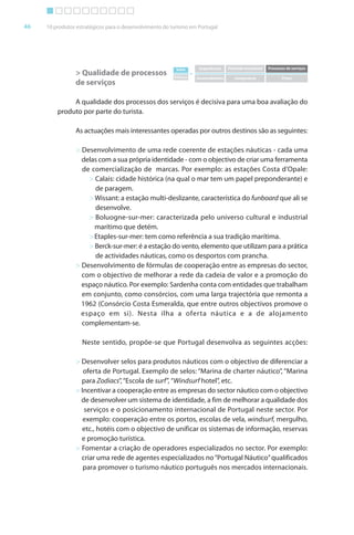 Brochura Turismo (Conv
  ochura
  ochura         (Converted)-6 11/11/06 9:47 AM Page 19
                 (Conv                                9
  Nautica Page 46                                                                                                                      13-NOV-06


       46     10 produtos estratégicos para o desenvolvimento do turismo em Portugal




                                                                   Valor         Experiências   Pirâmide emocional   Processos de serviços
                         > Qualidade de processos                 Esforço
                                                                            =
                                                                                Incomodidades      Insegurança              Preço
                         de serviços

                       A qualidade dos processos dos serviços é decisiva para uma boa avaliação do
                  produto por parte do turista.

                         As actuações mais interessantes operadas por outros destinos são as seguintes:

                         > Desenvolvimento de uma rede coerente de estações náuticas - cada uma
                           delas com a sua própria identidade - com o objectivo de criar uma ferramenta
                                                                                              f
                           de comercialização de marcas. Por exemplo: as estações Costa d’Opale:
                             > Calais: cidade histórica (na qual o mar tem um papel preponderante) e
                               de paragem.
                             > Wissant: a estação multi-deslizante, característica do funboard que ali se
                                                                                            r
                               desenvolve.
                             > Boluogne-sur-mer: caracterizada pelo universo cultural e industrial
                               marítimo que detém.
                             > Etaples-sur-mer: tem como referência a sua tradição marítima.
                                                              f
                             > Berck-sur-mer: é a estação do vento, elemento que utilizam para a prática
                               de actividades náuticas, como os desportos com prancha.
                         > Desenvolvimento de fórmulas de cooperação entre as empresas do sector,       r
                           com o objectivo de melhorar a rede da cadeia de valor e a promoção do
                           espaço náutico. Por exemplo: Sardenha conta com entidades que trabalham
                           em conjunto, como consórcios, com uma larga trajectória que remonta a
                           1962 (Consórcio Costa Esmeralda, que entre outros objectivos promove o
                           espaço em si). Nesta ilha a oferta náutica e a de alojamento
                           complementam-se.

                            Neste sentido, propõe-se que Portugal desenvolva as seguintes acções:

                         > Desenvolver selos para produtos náuticos com o objectivo de diferenciar a
                                                                                   b        f
                            ofer ta de Portugal. Exemplo de selos: “Marina de charter náutico”, “Marina
                             f
                           para Zodiacs”, “Escola de surf”, “Windsurf hotel”, etc.
                                                        f
                         > Incentivar a cooperação entre as empresas do sector náutico com o objectivo
                                                                                                b
                           de desenvolver um sistema de identidade, a fim de melhorar a qualidade dos
                            serviços e o posicionamento internacional de Portugal neste sector. Por
                            exemplo: cooperação entre os portos, escolas de vela, windsurf, mergulho,
                                                                                        d f
                           etc., hotéis com o objectivo de unificar os sistemas de informação, reservas
                                                                                     f
                           e promoção turística.
                         > Fomentar a criação de operadores especializados no sector. Por exemplo:
                           criar uma rede de agentes especializados no “Portugal Náutico” qualificados
                            para promover o turismo náutico português nos mercados internacionais.




  Cyan Magenta Yellow Black
 