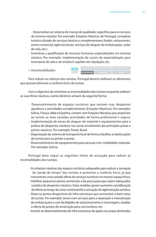 Brochura Turismo (Conv
  ochura
  ochura         (Converted)-6 11/11/06 9:47 AM Page 20
                 (Conv                                0
  Nautica Page 47                                                                                                                13-NOV-06


                                                                                                     TURISMO NÁUTICO                 47




                      > Desenvolver um sistema de marcas de qualidade, específico para os serviços
                      de turismo náutico: Por exemplo: Estações Náuticas de Portugal, complexo
                      turístico dotado de serviços básicos e complementares (hotéis, restaurantes,
                      centro comercial, agências locais, serviços de aluguer de embarcações, aulas
                      de vela, etc.)
                    > Incentivar a qualificação de recursos humanos especializados em turismo
                      náutico. Por exemplo: implementação de cursos de especialização para
                      instrutores de vela e de windsurf, capitães de tripulação, etc.
                                                  d f
                                                       Valor         Experiências   Pirâmide emocional   Processos de serviços
                    > Incomodidades                   Esforço
                                                                =
                                                                    Incomodidades      Insegurança              Preço



                   Para reduzir os esforços dos turistas, Portugal deverá melhorar os elementos
                                     f
              que possam diminuir o conforto físico do turista.
                                         f

                    Com o objectivo de minimizar as incomodidades dos turistas enquanto realizam
                            b
              as suas f as náuticas, outros destinos actuam da seguinte forma:
                      féri                                              f

                    > Desenvolvimento de espaços turísticos que reúnam mar, desportos
                      aquáticos e actividades complementares (Estações Náuticas). Por exemplo:
                      Grécia, França, Itália e Espanha, contam com Estações Náuticas que propiciam
                      ao turista as mais variadas actividades de forma profissional e segura.
                    > Implementação de zonas de aluguer de material e equipamentos para a
                      prática de desportos náuticos nas zonas envolventes das principais praias e
                      portos náuticos. Por exemplo: Parati, Brasil.
                    > Organização do sistema de transporte local de fforma a facilitar as deslocações
                      do turista para os portos e praias.
                    > Desenvolvimento de equipamentos para pessoas com mobilidade reduzida.
                      Por exemplo: Grécia.

                   Portugal deve seguir as seguintes linhas de actuação para reduzir as
              incomodidades dos turistas:

                    > As estações náuticas são espaços turísticos adequados para reduzir a sensação
                        de “perda de tempo” dos turistas e aumentar o conforto físico, já que
                      concentram uma variada oferta de serviços turísticos no mesmo espaço físico.
                                                  f
                    > Habilitar pequenos portos comerciais e de pesca para que sejam adequados
                       à prática de desportos náuticos. Estas medidas geram aumento e proliferação
                                                                                             f
                       da oferta ao longo da costa contrariando a sensação de aglomeração turística.
                            f
                    > Dotar os portos desportivos de infra-estruturas que aumentem o bem-estar
                      do turista. Por exemplo: zonas com serviços para a reparação e manutenção
                      de embarcações e com facilidades de estacionamento e invernagem, ampliar
                      a oferta de postos de amarração para uso turístico, etc.
                          f
                    > Investir no desenvolvimento de infra-estruturas de apoio nas praias destinadas




  Cyan Magenta Yellow Black
 