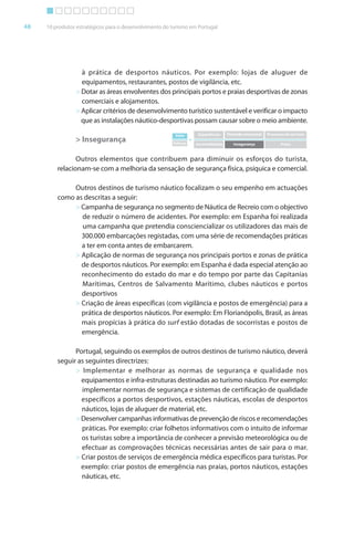 Brochura Turismo (Conv
  ochura
  ochura         (Converted)-6 11/11/06 9:47 AM Page 21
                 (Conv                                1
  Nautica Page 48                                                                                                                      13-NOV-06


       48     10 produtos estratégicos para o desenvolvimento do turismo em Portugal




                           à prática de desportos náuticos. Por exemplo: lojas de aluguer de
                           equipamentos, restaurantes, postos de vigilância, etc.
                         > Dotar as áreas envolventes dos principais portos e praias desportivas de zonas
                           comerciais e alojamentos.
                         > Aplicar critérios de desenvolvimento turístico sustentável e verificar o impacto
                           que as instalações náutico-desportivas possam causar sobre o meio ambiente.
                                                                  Valor         Experiências   Pirâmide emocional   Processos de serviços
                         > Insegurança                           Esforço
                                                                           =
                                                                               Incomodidades      Insegurança              Preço



                         Outros elementos que contribuem para diminuir os esforços do turista,
                  relacionam-se com a melhoria da sensação de segurança física, psíquica e comercial.

                       Outros destinos de turismo náutico f alizam o seu empenho em actuações
                                                            foc
                  como as descritas a seguir:
                       > Campanha de segurança no segmento de Náutica de Recreio com o objectivo
                         de reduzir o número de acidentes. Por exemplo: em Espanha foi realizada
                                                                                         f
                         uma campanha que pretendia consciencializar os utilizadores das mais de
                         300.000 embarcações registadas, com uma série de recomendações práticas
                         a ter em conta antes de embarcarem.
                       > Aplicação de normas de segurança nos principais portos e zonas de prática
                         de desportos náuticos. Por exemplo: em Espanha é dada especial atenção ao
                         reconhecimento do estado do mar e do tempo por parte das Capitanias
                         Marítimas, Centros de Salvamento Marítimo, clubes náuticos e portos
                         desportivos
                       > Criação de áreas específicas (com vigilância e postos de emergência) para a
                         prática de desportos náuticos. Por exemplo: Em Florianópolis, Brasil, as áreas
                         mais propícias à prática do surf estão dotadas de socorristas e postos de
                         emergência.

                        Portugal, seguindo os exemplos de outros destinos de turismo náutico, deverá
                  seguir as seguintes directrizes:
                        > Implementar e melhorar as normas de segurança e qualidade nos
                          equipamentos e infra-estruturas destinadas ao turismo náutico. Por exemplo:
                          implementar normas de segurança e sistemas de certificação de qualidade
                          específicos a portos desportivos, estações náuticas, escolas de desportos
                          náuticos, lojas de aluguer de material, etc.
                        > Desenvolver campanhas informativas de prevenção de riscos e recomendações
                                                    f
                          práticas. Por exemplo: criar folhetos informativos com o intuito de informar
                                                       f          f                             f
                          os turistas sobre a importância de conhecer a previsão meteorológica ou de
                          efectuar as comprovações técnicas necessárias antes de sair para o mar.
                        > Criar postos de serviços de emergência médica específicos para turistas. Por
                          exemplo: criar postos de emergência nas praias, portos náuticos, estações
                          náuticas, etc.




  Cyan Magenta Yellow Black
 