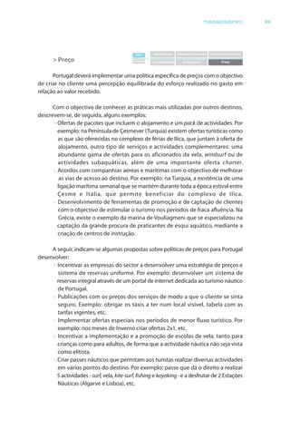 Brochura Turismo (Conv
  ochura
  ochura         (Converted)-6 11/11/06 9:47 AM Page 22
                 (Conv                                2
  Nautica Page 49                                                                                                                   13-NOV-06


                                                                                                        TURISMO NÁUTICO                 49




                                                          Valor         Experiências   Pirâmide emocional   Processos de serviços
                                                                   =
                    > Preço                              Esforço       Incomodidades      Insegurança              Preço



                    Portugal deverá implementar uma política específica de preços com o objectivo
                                                                                         b
              de criar no cliente uma percepção equilibrada do esforço realizado no gasto em
              relação ao valor recebido.

                    Com o objectivo de conhecer as práticas mais utilizadas por outros destinos,
                              b
              descrevem-se, de seguida, alguns exemplos:
                    > Ofertas de pacotes que incluem o alojamento e um pack de actividades. Por
                        f
                      exemplo: na Península de Çesmever (Turquia) existem ofertas turísticas como
                                                                             f
                      as que são oferecidas no complexo de férias de Ilica, que juntam à oferta de
                                    f                        f                             f
                      alojamento, outro tipo de serviços e actividades complementares: uma
                      abundante gama de ofertas para os aficionados da vela, windsurf ou de
                      actividades subaquáticas, além de uma importante oferta charter.
                    > Acordos com companhias aéreas e marítimas com o objectivo de melhorar
                       as vias de acesso ao destino. Por exemplo: na Turquia, a existência de uma
                      ligação marítima semanal que se mantém durante toda a época estival entre
                      Çesme e Itália, que permite beneficiar do complexo de Ilica.
                    > Desenvolvimento de ferramentas de promoção e de captação de clientes
                      com o objectivo de estimular o turismo nos períodos de fraca afluência. Na
                       Grécia, existe o exemplo da marina de Vouliagmeni que se especializou na
                      captação da grande procura de praticantes de esqui aquático, mediante a
                      criação de centros de instrução.

                   A seguir, indicam-se algumas propostas sobre políticas de preços para Portugal
                           r
              desenvolver:
                   > Incentivar as empresas do sector a desenvolver uma estratégia de preços e
                     sistema de reservas uniforme. Por exemplo: desenvolver um sistema de
                     reservas integral através de um portal de internet dedicada ao turismo náutico
                     de Portugal.
                   > Publicações com os preços dos serviços de modo a que o cliente se sinta
                     seguro. Exemplo: obrigar os táxis a ter num local visível, tabela com as
                     tarifas vigentes, etc.
                   > Implementar ofer tas especiais nos períodos de menor fluxo turístico. Por
                                      f
                     exemplo: nos meses de Inverno criar ofertas 2x1, etc.
                                                                    f
                   > Incentivar a implementação e a promoção de escolas de vela, tanto para
                     crianças como para adultos, de forma que a actividade náutica não seja vista
                     como elitista.
                   > Criar passes náuticos que permitam aos turistas realizar diversas actividades
                     em vários pontos do destino. Por exemplo: passe que dá o direito a realizar
                     5 actividades - surf, vela, kite-surf, fishing e kayaking - e a desfrutar de 2 Estações
                                        f          t     f             ay k
                     Náuticas (Algarve e Lisboa), etc.




  Cyan Magenta Yellow Black
 