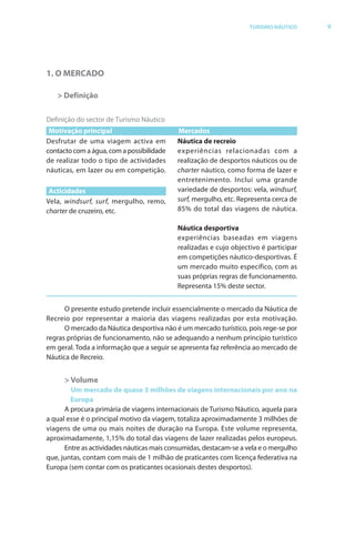 Brochura Turismo.fh11 11/11/06 9:37 AM Page 9
  ochura Turismo.fh11
  ochura Tur
  Nautica Page 9                                                                                      13-NOV-06


                                                                                  TURISMO NÁUTICO          9




              1. O MERCADO

                  > Definição

              Definição do sector de Turismo Náutico
               Motivação principal                        Mercados
                   utar de uma viagem activa em           Náutica de recreio
              contacto com a água, com a possibilidade    experiências relacionadas com a
              de realizar todo o tipo de actividades      realização de desportos náuticos ou de
              náuticas, em lazer ou em competição.        charter náutico, como forma de lazer e
                                                          entretenimento. Inclui uma grande
               Acticidades                                variedade de desportos: vela, windsurf,f
              Vela, windsurf, sur f, mergulho, remo,
                             f                            surf, mergulho, etc. Representa cerca de
                                                             f
              charter de cruzeiro, etc.                   85% do total das viagens de náutica.

                                                          Náutica desportiva
                                                          experiências baseadas em viagens
                                                          realizadas e cujo objectivo é participar
                                                          em competições náutico-desportivas. É
                                                          um mercado muito específico, com as
                                                          suas próprias regras de funcionamento.
                                                          Representa 15% deste sector.


                    O presente estudo pretende incluir essencialmente o mercado da Náutica de
              Recreio por representar a maioria das viagens realizadas por esta motivação.
                    O mercado da Náutica desportiva não é um mercado turístico, pois rege-se por
              regras próprias de funcionamento, não se adequando a nenhum princípio turístico
              em geral. T
                        Toda a informação que a seguir se apresenta faz referência ao mercado de
                                 f                                        f
              Náutica de Recreio.


                    > Volume
                      Um mercado de quase 3 milhões de viagens internacionais por ano na
                      Europa
                    A procura primária de viagens internacionais de Turismo Náutico, aquela para
              a qual esse é o principal motivo da viagem, totaliza aproximadamente 3 milhões de
              viagens de uma ou mais noites de duração na Europa. Este volume representa,
              aproximadamente, 1,15% do total das viagens de lazer realizadas pelos europeus.
                    Entre as actividades náuticas mais consumidas, destacam-se a vela e o mergulho
              que, juntas, contam com mais de 1 milhão de praticantes com licença f   federativa na
              Europa (sem contar com os praticantes ocasionais destes desportos).




  Cyan Magenta Yellow Black
 