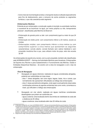 - Como meio da movimentação turística: o transporte náutico é utilizado especialmente
          para ﬁns de deslocamento, para o consumo de outros produtos ou segmentos
          turísticos, o que não caracteriza este segmento

        Embarcações Náuticas
        Entende-se por embarcação a construção sujeita à inscrição na autoridade marítima
        e suscetível de se locomover na água, por meios próprios ou não, transportando
        pessoas4, classiﬁcadas pela Marinha do Brasil em

        - Embarcação de grande porte ou Iate: com comprimento igual ou maior do que 24
          metros
        - Embarcação de médio porte: com comprimento inferior a 24 metros, exceto as
          miúdas
        - Embarcações miúdas: com comprimento inferior a cinco metros ou com
          co mprime n to superior a c in c o me t ro s q u e a p re s e n t e m a s s e g u in t e s
          características: convés aberto; convés fechado sem cabine habitável e sem
          propulsão mecânica ﬁxa e que, caso utilizem motor de popa, este não exceda
          30 HP

As embarcações de esporte e/ou recreio, com ou sem propulsão, também são classiﬁcadas
pela NORMAN-03/DCP5 – Normas da Autoridade Marítima para Amadores, Embarcações
de Esporte e/ou Recreio e para Cadastramento e Funcionamento das Marinas, Clubes e
Entidades Desportivas Náuticas – de acordo com a área de navegação e com o tipo de
embarcação

        Área de Navegação
        • Navegação em águas interiores: realizada em águas consideradas abrigadas,
             podendo ser subdivididas em duas áreas
             - área 1: áreas abrigadas, tais como lagos, lagoas, baias, rios e canais, que
               normalmente não apresentam diﬁculdades ao tráfego das embarcações
             - área 2: áreas parcialmente abrigadas, onde sejam eventualmente observadas
               combinações adversas de agentes ambientais tais como vento, correnteza ou
               maré, que diﬁcultem o tráfego das embarcações

        •       Navegação em mar aberto: realizada em águas marítimas consideradas
                desabrigadas que podem ser subdividas em
                - águas costeiras: área localizada dentro dos limites de visibilidade da costa até
                  a distância de 20 milhas
                - águas oceânicas: área localizada além das 20 milhas da costa

4    O Ministério da Marinha, por meio da NORMAN-03/DCP – Normas da Autoridade Marítima para Amadores, Embarcações
     de Esporte e/ou Recreio e para Cadastramento e Funcionamento das Marinas, Clubes e Entidades Desportivas Náuticas
     – deﬁne como embarcação “qualquer construção, inclusive as plataformas ﬂutuantes e as ﬁxas quando rebocadas, sujeita
     a inscrição na autoridade marítima e suscetível de se locomover na água, por meios próprios ou não, transportando
     pessoas ou cargas.” Uma vez que o Turismo Náutico considera apenas as embarcações náuticas para transporte de
     pessoas, não foi possível considerar de maneira integral o conceito utilizado pela Marinha do Brasil
5    Disponível em https://www.dpc.mar.mil.br/Normam/TabelaNormas.htm



10
 