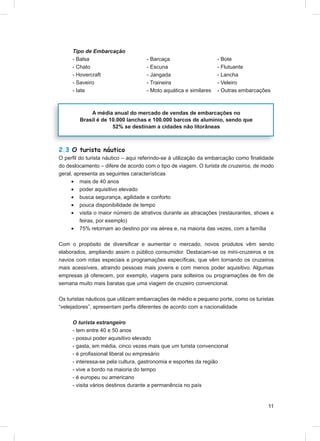 Tipo de Embarcação
     - Balsa                        - Barcaça                     - Bote
     - Chato                        - Escuna                      - Flutuante
     - Hovercraft                   - Jangada                     - Lancha
     - Saveiro                      - Traineira                   - Veleiro
     - Iate                         - Moto aquática e similares   - Outras embarcações



            A média anual do mercado de vendas de embarcações no
        Brasil é de 10.000 lanchas e 100.000 barcos de alumínio, sendo que
                     52% se destinam a cidades não litorâneas



2.3 O turista náutico
O perﬁl do turista náutico – aqui referindo-se à utilização da embarcação como ﬁnalidade
do deslocamento – difere de acordo com o tipo de viagem. O turista de cruzeiros, de modo
geral, apresenta as seguintes características
     • mais de 40 anos
     • poder aquisitivo elevado
     • busca segurança, agilidade e conforto
     • pouca disponibilidade de tempo
     • visita o maior número de atrativos durante as atracações (restaurantes, shows e
         feiras, por exemplo)
     • 75% retornam ao destino por via aérea e, na maioria das vezes, com a família

Com o propósito de diversiﬁcar e aumentar o mercado, novos produtos vêm sendo
elaborados, ampliando assim o público consumidor. Destacam-se os mini-cruzeiros e os
navios com rotas especiais e programações especíﬁcas, que vêm tornando os cruzeiros
mais acessíveis, atraindo pessoas mais jovens e com menos poder aquisitivo. Algumas
empresas já oferecem, por exemplo, viagens para solteiros ou programações de ﬁm de
semana muito mais baratas que uma viagem de cruzeiro convencional.

Os turistas náuticos que utilizam embarcações de médio e pequeno porte, como os turistas
“velejadores”, apresentam perﬁs diferentes de acordo com a nacionalidade

     O turista estrangeiro
     - tem entre 40 e 50 anos
     - possui poder aquisitivo elevado
     - gasta, em média, cinco vezes mais que um turista convencional
     - é proﬁssional liberal ou empresário
     - interessa-se pela cultura, gastronomia e esportes da região
     - vive a bordo na maioria do tempo
     - é europeu ou americano
     - visita vários destinos durante a permanência no país


                                                                                     11
 