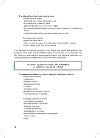O turista nacional divide-se em dois grupos
           Com embarcação própria
           - pertence à classe média alta ou classe alta
           - é empresário ou proﬁssional liberal
           - possui tempo disponível para viagens longas
           - as embarcações permanecem no mesmo porto ou marina por mais de seis
             meses
           - quando não reside próximo ao destino possui casa no local

           Com embarcação alugada
           - pertence à classe média
           - utiliza serviços de aluguel oferecidos pelas marinas e clubes náuticos
           - realiza viagens curtas e de ﬁm de semana.

Esse tipo de turismo vem se popularizando nos últimos anos, modiﬁcando a idéia de que
turistas de menor poder aquisitivo não fazem parte desse mercado. Uma vez que eles não
têm custos com acomodação já que pernoitam no barco, seus gastos se concentram nos
serviços oferecidos em cada destino, como restaurantes, lojas, bares.



                Os veleiros representam cerca de 20% da frota total
                       de embarcações de recreio no Brasil



     Diversas características são comuns à maioria dos turistas náuticos.
          Serviços mais utilizados
          - restaurantes
          - animação noturna
          - atividades esportivas
          - compras
          - atividades naturais
          - visitas culturais circuitos turísticos
          - roteiros turísticos diversiﬁcados

           Razões para escolha do destino
           - proximidade dos atrativos
           - atividades de lazer e de recreio
           - indicação de amigos
           - qualidade dos serviços
           - possibilidade de descanso
           - atividades esportivas (regatas, competições)
           - clima da região
           - preço




12
 