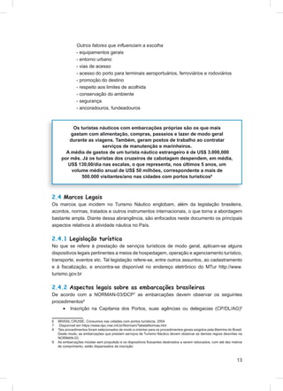 Outros fatores que inﬂuenciam a escolha
               - equipamentos gerais
               - entorno urbano
               - vias de acesso
               - acesso do porto para terminais aeroportuários, ferroviários e rodoviários
               - promoção do destino
               - respeito aos limites de acolhida
               - conservação do ambiente
               - segurança
               - ancoradouros, fundeadouros



           Os turistas náuticos com embarcações próprias são os que mais
          gastam com alimentação, compras, passeios e lazer de modo geral
         durante as viagens. Também, geram postos de trabalho ao contratar
                        serviços de manutenção e marinheiros.
        A média de gastos de um turista náutico estrangeiro é de US$ 3.000,000
      por mês. Já os turistas dos cruzeiros de cabotagem despendem, em média,
        US$ 130,00/dia nas escalas, o que representa, nos últimos 5 anos, um
          volume médio anual de US$ 50 milhões, correspondente a mais de
               500.000 visitantes/ano nas cidades com portos turísticos6



2.4 Marcos Legais
Os marcos que incidem no Turismo Náutico englobam, além da legislação brasileira,
acordos, normas, tratados e outros instrumentos internacionais, o que torna a abordagem
bastante ampla. Diante dessa abrangência, são enfocados neste documento os principais
aspectos relativos à atividade náutica no País.

2.4.1 Legislação turística
No que se refere à prestação de serviços turísticos de modo geral, aplicam-se alguns
dispositivos legais pertinentes a meios de hospedagem, operação e agenciamento turístico,
transporte, eventos etc. Tal legislação refere-se, entre outros assuntos, ao cadastramento
e à ﬁscalização, e encontra-se disponível no endereço eletrônico do MTur http://www.
turismo.gov.br

2.4.2 Aspectos legais sobre as embarcações brasileiras
De acordo com a NORMAN-03/DCP7 as embarcações devem observar os seguintes
procedimentos8
     • Inscrição na Capitania dos Portos, suas agências ou delegacias (CP/DL/AG)9

6   BRASIL CRUISE. Consumos nas cidades com portos turísticos. 2004
7    Disponível em https://www.dpc.mar.mil.br/Normam/TabelaNormas.htm
8   Tais procedimentos foram selecionados de modo a orientar para os procedimentos gerais exigidos pela Marinha do Brasil.
    Deste modo, as embarcações que prestam serviços de Turismo Náutico devem observar as demais regras descritas na
    NORMAN-03
9   As embarcações miúdas sem propulsão e os dispositivos ﬂutuantes destinados a serem rebocados, com até dez metros
    de comprimento, estão dispensados da inscrição



                                                                                                                      13
 