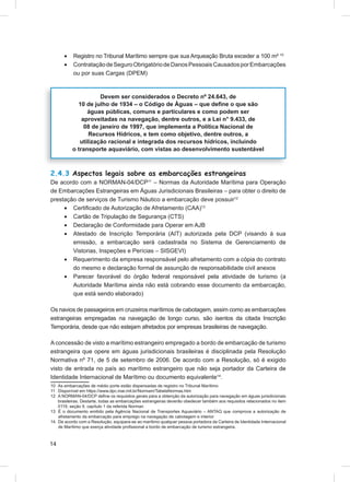 •    Registro no Tribunal Marítimo sempre que sua Arqueação Bruta exceder a 100 m² 10
      •    Contratação de Seguro Obrigatório de Danos Pessoais Causados por Embarcações
           ou por suas Cargas (DPEM)



                      Devem ser considerados o Decreto nº 24.643, de
             10 de julho de 1934 – o Código de Águas – que deﬁne o que são
                 águas públicas, comuns e particulares e como podem ser
               aproveitadas na navegação, dentre outros, e a Lei n° 9.433, de
                08 de janeiro de 1997, que implementa a Política Nacional de
                  Recursos Hídricos, e tem como objetivo, dentre outros, a
              utilização racional e integrada dos recursos hídricos, incluindo
           o transporte aquaviário, com vistas ao desenvolvimento sustentável



2.4.3 Aspectos legais sobre as embarcações estrangeiras
De acordo com a NORMAN-04/DCP11 – Normas da Autoridade Marítima para Operação
de Embarcações Estrangeiras em Águas Jurisdicionais Brasileiras – para obter o direito de
prestação de serviços de Turismo Náutico a embarcação deve possuir12
     • Certiﬁcado de Autorização de Afretamento (CAA)13
     • Cartão de Tripulação de Segurança (CTS)
     • Declaração de Conformidade para Operar em AJB
     • Atestado de Inscrição Temporária (AIT) autorizada pela DCP (visando à sua
        emissão, a embarcação será cadastrada no Sistema de Gerenciamento de
        Vistorias, Inspeções e Perícias – SISGEVI)
     • Requerimento da empresa responsável pelo afretamento com a cópia do contrato
        do mesmo e declaração formal de assunção de responsabilidade civil anexos
     • Parecer favorável do órgão federal responsável pela atividade de turismo (a
        Autoridade Marítima ainda não está cobrando esse documento da embarcação,
        que está sendo elaborado)

Os navios de passageiros em cruzeiros marítimos de cabotagem, assim como as embarcações
estrangeiras empregadas na navegação de longo curso, são isentos da citada Inscrição
Temporária, desde que não estejam afretados por empresas brasileiras de navegação.

A concessão de visto a marítimo estrangeiro empregado a bordo de embarcação de turismo
estrangeira que opere em águas jurisdicionais brasileiras é disciplinada pela Resolução
Normativa nº 71, de 5 de setembro de 2006. De acordo com a Resolução, só é exigido
visto de entrada no país ao marítimo estrangeiro que não seja portador da Carteira de
Identidade Internacional de Marítimo ou documento equivalente14.
10 As embarcações de médio porte estão dispensadas de registro no Tribunal Marítimo
11 Disponível em https://www.dpc.mar.mil.br/Normam/TabelaNormas.htm
12 A NORMAN-04/DCP deﬁne os requisitos gerais para a obtenção da autorização para navegação em águas jurisdicionais
   brasileiras. Destarte, todas as embarcações estrangeiras deverão obedecer também aos requisitos relacionados no item
   0119, seção II, capítulo 1 da referida Norman
13 É o documento emitido pela Agência Nacional de Transportes Aquaviário – ANTAQ que comprova a autorização de
   afretamento da embarcação para emprego na navegação de cabotagem e interior
14 De acordo com a Resolução, equipara-se ao marítimo qualquer pessoa portadora da Carteira de Identidade Internacional
   de Marítimo que exerça atividade proﬁssional a bordo de embarcação de turismo estrangeira.



14
 