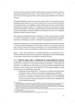 Aquele que não for portador da Carteira de Identidade Internacional de Marítimo válida ou
documento equivalente deverá obter o visto de trabalho previsto no art. 13, inciso V, da
Lei nº 6.815, de 19 de agosto de 1980, a partir de autorização do Ministério do Trabalho e
Emprego.

A Resolução disciplina também que, depois de março de 2007, a embarcação de turismo
estrangeira deverá contar com um mínimo de 25% (vinte e cinco por cento) de brasileiros
em funções técnicas e em atividades a serem deﬁnidas pelo armador ou pela empresa
representante do mesmo a partir do 31º (trigésimo primeiro) dia de operação em águas
jurisdicionais brasileiras15. Além disso, aqueles brasileiros recrutados apenas para trabalhar
durante a temporada de cruzeiros16 deverão ser contratados de acordo com a legislação
trabalhista brasileira aplicável à espécie.

Outros dispositivos legais pertinentes são os Decretos nº 4.543, de 26 de dezembro de 2002
e nº 5.887, de 6 de setembro de 200617, que regulamentam a administração das atividades
aduaneiras, e a ﬁscalização, o controle e a tributação das operações de comércio exterior.

Tais Decretos disciplinam que o prazo de admissão temporária das embarcações de esporte
e recreio de turistas estrangeiros é de três meses, podendo ser prorrogado por até dois
anos, contado da data de admissão da embarcação, e se o turista estrangeiro, dentro do
prazo de vigência, solicitar a prorrogação em virtude de sua ausência temporária do País.

Assim, o turista, após autorização da autoridade aduaneira e comunicação do fato à
Capitania dos Portos, poderá atracar ou depositar a embarcação em lugar não alfandegado
de uso público, ﬁcando vetada sua utilização em qualquer atividade.

2.4.4 Aspectos legais sobre a implantação de empreendimentos náuticos
A implantação e a operação de estruturas náuticas envolvem questões relativas à qualidade
das águas, à ocupação e uso das áreas ribeirinhas e litorâneas, à preservação dos
mananciais, das matas ciliares, das ﬂorestas e das demais formas de vegetação natural
próximas ao corpo de água, entre outras. Desta forma, vários aspectos legais de caráter
ambiental devem ser considerados, dentre eles
     • Constituição Federal, artigo 225 § 1°, que deﬁne as incumbências do poder público
        para garantir a todos o direito ao meio ambiente ecologicamente equilibrado18
     • Lei Federal n° 10.257 de 10 de julho de 2001, o Estatuto das Cidades, estabelece
        normas de ordem pública e interesse social que regulam o uso da propriedade
        urbana em prol do bem coletivo, da segurança e do bem-estar dos cidadãos, bem
        como do equilíbrio ambiental19

15 Excepcionalmente para a temporada de cruzeiros 2006/2007 foi deﬁnido pela Resolução que a embarcação só deverá
   cumprir a cota de 25% a partir do 91º (nonagésimo primeiro) dia de operação em águas jurisdicionais brasileiras.
16 Considera-se temporada de cruzeiros marítimos pela costa brasileira o período compreendido entre 30 (trinta) dias antes
   da partida da embarcação para o primeiro porto brasileiro até 30 (trinta) dias depois da saída do último porto brasileiro,
   incluindo neste período eventuais ausências das águas jurisdicionais brasileiras.
17 O Decreto nº 5.887 altera artigos do Decreto nº 4.543 no que diz respeito a permanência das embarcações em
   território brasileiro.
18 Disponível em http://www.lei.adv.br/225-88.htm
19 Disponível em https://www.planalto.gov.br/ccivil_03/Leis/LEIS_2001/L10257.htm



                                                                                                                         15
 