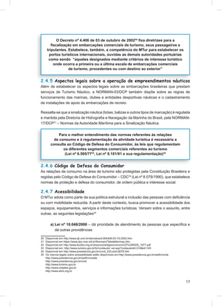 O Decreto nº 4.406 de 03 de outubro de 200230 ﬁxa diretrizes para a
         ﬁscalização em embarcações comerciais de turismo, seus passageiros e
      tripulantes. Estabelece, também, a competência do MTur para estabelecer os
       portos turísticos internacionais, ouvidas as demais autoridades portuárias
       como sendo “aqueles designados mediante critérios de interesse turístico
          onde ocorra a primeira ou a última escala de embarcações comerciais
                   de turismo, procedentes ou com destino ao exterior”


2.4.5 Aspectos legais sobre a operação de empreendimentos náuticos
Além de estabelecer os aspectos legais sobre as embarcações brasileiras que prestam
serviços de Turismo Náutico, a NORMAN-03/DCP também dispõe sobre as regras de
funcionamento das marinas, clubes e entidades desportivas náuticas e o cadastramento
de instalações de apoio às embarcações de recreio.

Ressalta-se que a sinalização náutica (bóias, balizas e outros tipos de marcação) é regulada
e mantida pela Diretoria de Hidrograﬁa e Navegação da Marinha do Brasil, pela NORMAN-
17/DCP31 – Normas da Autoridade Marítima para a Sinalização Náutica.


              Para o melhor entendimento das normas referentes às relações
           de consumo e à regulamentação da atividade turística é necessária a
         consulta ao Código de Defesa do Consumidor, às leis que regulamentam
                os diferentes segmentos comerciais referentes ao turismo
                 (Lei nº 6.505/7732, Lei nº 8.181/91 e sua regulamentação)33


2.4.6 Código de Defesa do Consumidor
As relações de consumo na área de turismo são protegidas pela Constituição Brasileira e
regidas pelo Código de Defesa do Consumidor – CDC34 (Lei nº 8.078/1990), que estabelece
normas de proteção e defesa do consumidor, de ordem pública e interesse social.

2.4.7 Acessibilidade
O MTur adota como parte da sua política estrutural a inclusão das pessoas com deﬁciência
ou com mobilidade reduzida. A partir deste contexto, busca promover a acessibilidade dos
espaços, equipamentos, serviços e informações turísticas. Versam sobre o assunto, entre
outras, as seguintes legislações35

        a) Lei nº 10.048/2000 – dá prioridade de atendimento às pessoas que especiﬁca e
           dá outras providências

30   Disponível em http://www.dji.com.br/decretos/d-004406-03-10-2002.htm
31   Disponível em https://www.dpc.mar.mil.br/Normam/TabelaNormas.htm
32   Disponível em http://www.ibcdtur.org.br/arquivos/artigos/comum/LEI%206505_1977.pdf
33   Disponível em: http://www.turismo.gov.br/br/conteudo/ ver.asp?conteudoId=314&id=145
34   Disponível em http://www.presidencia.gov.br/ccivil_03/Leis/L8078.htm
35   Os marcos legais sobre acessibilidade estão disponíveis em:http://www.presidencia.gov.br/sedh/corde
     http://www.presidencia.gov.br/sedh/conade
     http://www.presidencia.gov.br/cndi
     http://www.turismo.gov.br
     http://www.cidades.gov.br
     http://www.abnt.org.br



                                                                                                           17
 