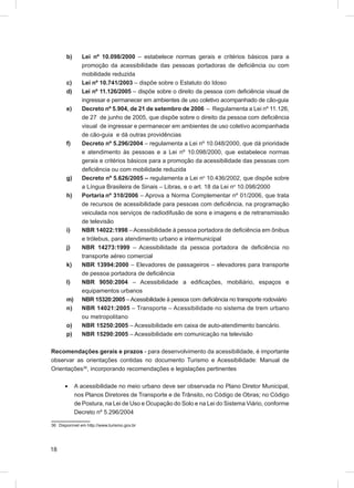 b)      Lei nº 10.098/2000 – estabelece normas gerais e critérios básicos para a
               promoção da acessibilidade das pessoas portadoras de deﬁciência ou com
               mobilidade reduzida
       c)      Lei nº 10.741/2003 – dispõe sobre o Estatuto do Idoso
       d)      Lei nº 11.126/2005 – dispõe sobre o direito da pessoa com deﬁciência visual de
               ingressar e permanecer em ambientes de uso coletivo acompanhado de cão-guia
       e)      Decreto nº 5.904, de 21 de setembro de 2006 – Regulamenta a Lei nº 11.126,
               de 27 de junho de 2005, que dispõe sobre o direito da pessoa com deﬁciência
               visual de ingressar e permanecer em ambientes de uso coletivo acompanhada
               de cão-guia e dá outras providências
       f)      Decreto nº 5.296/2004 – regulamenta a Lei nº 10.048/2000, que dá prioridade
               e atendimento às pessoas e a Lei nº 10.098/2000, que estabelece normas
               gerais e critérios básicos para a promoção da acessibilidade das pessoas com
               deﬁciência ou com mobilidade reduzida
       g)      Decreto nº 5.626/2005 – regulamenta a Lei no 10.436/2002, que dispõe sobre
               a Língua Brasileira de Sinais – Libras, e o art. 18 da Lei no 10.098/2000
       h)      Portaria nº 310/2006 – Aprova a Norma Complementar nº 01/2006, que trata
               de recursos de acessibilidade para pessoas com deﬁciência, na programação
               veiculada nos serviços de radiodifusão de sons e imagens e de retransmissão
               de televisão
       i)      NBR 14022:1998 – Acessibilidade à pessoa portadora de deﬁciência em ônibus
               e trólebus, para atendimento urbano e intermunicipal
       j)      NBR 14273:1999 – Acessibilidade da pessoa portadora de deﬁciência no
               transporte aéreo comercial
       k)      NBR 13994:2000 – Elevadores de passageiros – elevadores para transporte
               de pessoa portadora de deﬁciência
       l)      NBR 9050:2004 – Acessibilidade a ediﬁcações, mobiliário, espaços e
               equipamentos urbanos
       m)      NBR 15320:2005 – Acessibilidade à pessoa com deﬁciência no transporte rodoviário
       n)      NBR 14021:2005 – Transporte – Acessibilidade no sistema de trem urbano
               ou metropolitano
       o)      NBR 15250:2005 – Acessibilidade em caixa de auto-atendimento bancário.
       p)      NBR 15290:2005 – Acessibilidade em comunicação na televisão

Recomendações gerais e prazos - para desenvolvimento da acessibilidade, é importante
observar as orientações contidas no documento Turismo e Acessibilidade: Manual de
Orientações36, incorporando recomendações e legislações pertinentes

      •     A acessibilidade no meio urbano deve ser observada no Plano Diretor Municipal,
            nos Planos Diretores de Transporte e de Trânsito, no Código de Obras; no Código
            de Postura, na Lei de Uso e Ocupação do Solo e na Lei do Sistema Viário, conforme
            Decreto nº 5.296/2004

36 Disponível em http://www.turismo.gov.br




18
 