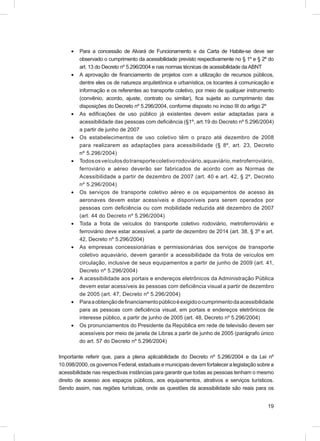 •   Para a concessão de Alvará de Funcionamento e da Carta de Habite-se deve ser
         observado o cumprimento da acessibilidade previsto respectivamente no § 1º e § 2º do
         art. 13 do Decreto nº 5.296/2004 e nas normas técnicas de acessibilidade da ABNT
     •   A aprovação de ﬁnanciamento de projetos com a utilização de recursos públicos,
         dentre eles os de natureza arquitetônica e urbanística, os tocantes à comunicação e
         informação e os referentes ao transporte coletivo, por meio de qualquer instrumento
         (convênio, acordo, ajuste, contrato ou similar), ﬁca sujeita ao cumprimento das
         disposições do Decreto nº 5.296/2004, conforme disposto no inciso III do artigo 2º
     •   As ediﬁcações de uso público já existentes devem estar adaptadas para a
         acessibilidade das pessoas com deﬁciência (§1º, art.19 do Decreto nº 5.296/2004)
         a partir de junho de 2007
     •   Os estabelecimentos de uso coletivo têm o prazo até dezembro de 2008
         para realizarem as adaptações para acessibilidade (§ 8º, art. 23, Decreto
         nº 5.296/2004)
     •   Todos os veículos do transporte coletivo rodoviário, aquaviário, metroferroviário,
         ferroviário e aéreo deverão ser fabricados de acordo com as Normas de
         Acessibilidade a partir de dezembro de 2007 (art. 40 e art. 42, § 2º, Decreto
         nº 5.296/2004)
     •   Os serviços de transporte coletivo aéreo e os equipamentos de acesso às
         aeronaves devem estar acessíveis e disponíveis para serem operados por
         pessoas com deﬁciência ou com mobilidade reduzida até dezembro de 2007
         (art. 44 do Decreto nº 5.296/2004)
     •   Toda a frota de veículos do transporte coletivo rodoviário, metroferroviário e
         ferroviário deve estar acessível, a partir de dezembro de 2014 (art. 38, § 3º e art.
         42, Decreto nº 5.296/2004)
     •   As empresas concessionárias e permissionárias dos serviços de transporte
         coletivo aquaviário, devem garantir a acessibilidade da frota de veículos em
         circulação, inclusive de seus equipamentos a partir de junho de 2009 (art. 41,
         Decreto nº 5.296/2004)
     •   A acessibilidade aos portais e endereços eletrônicos da Administração Pública
         devem estar acessíveis às pessoas com deﬁciência visual a partir de dezembro
         de 2005 (art. 47, Decreto nº 5.296/2004)
     •   Para a obtenção de ﬁnanciamento público é exigido o cumprimento da acessibilidade
         para as pessoas com deﬁciência visual, em portais e endereços eletrônicos de
         interesse público, a partir de junho de 2005 (art. 48, Decreto nº 5.296/2004)
     •   Os pronunciamentos do Presidente da República em rede de televisão devem ser
         acessíveis por meio de janela de Libras a partir de junho de 2005 (parágrafo único
         do art. 57 do Decreto nº 5.296/2004)

Importante referir que, para a plena aplicabilidade do Decreto nº 5.296/2004 e da Lei nº
10.098/2000, os governos Federal, estaduais e municipais devem fortalecer a legislação sobre a
acessibilidade nas respectivas instâncias para garantir que todas as pessoas tenham o mesmo
direito de acesso aos espaços públicos, aos equipamentos, atrativos e serviços turísticos.
Sendo assim, nas regiões turísticas, onde as questões da acessibilidade são reais para os


                                                                                           19
 