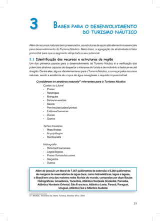 3
.

                           BASES PARA O DESENVOLVIMENTO
                                                            DO TURISMO NÁUTICO

Além de recursos naturais bem preservados, as estruturas de apoio são elementos essenciais
para desenvolvimento do Turismo Náutico. Além disso, a agregação de atratividade é fator
primordial para que o segmento atinja todo o seu potencial.

3.1 Identiﬁcação dos recursos e estruturas da região
Um dos primeiros passos para o desenvolvimento do Turismo Náutico é a veriﬁcação dos
potenciais atrativos capazes de despertar o interesse do turista e de motivá-lo a deslocar-se até
à região. Dentre eles, alguns são elementares para o Turismo Náutico, a começar pelos recursos
naturais, sendo a existência de corpos de água navegáveis o requisito imprescindível.

       Consideram-se atrativos naturais37 relevantes para o Turismo Náutico
           Costas ou Litoral
           - Praias
           - Restingas
           - Mangues
           - Baías/enseadas
           - Sacos
           - Penínsulas/cabos/pontas
           - Falésias/barreiras
           - Dunas
           - Outros

               Terras Insulares
               - Ilhas/ilhotas
               - Arquipélagos
               - Recifes/atol

               Hidrograﬁa
               - Rios/riachos/canais
               - Lagos/lagoas
               - Praias ﬂuviais/lacustres
               - Alagados
               - Outros

      Além de possuir um litoral de 7.367 quilômetros de extensão e 9.260 quilômetros
       de margens de reservatórios de água doce, como hidroelétricas, lagos e lagoas,
     o Brasil tem uma das maiores redes ﬂuviais do mundo, compostas por doze Bacias
        Hidrográﬁcas: Amazônica, Tocantins, Atlântico Nordeste Ocidental, Parnaíba,
        Atlântico Nordeste Oriental, São Francisco, Atlântico Leste, Paraná, Paraguai,
                         Uruguai, Atlântico Sul e Atlântico Sudeste

37 BRASIL. Inventário da Oferta Turística. Brasília: MTur, 2004



                                                                                              21
 