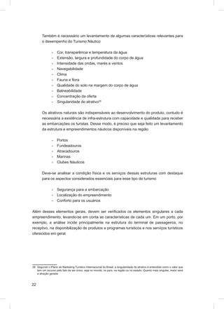 Também é necessário um levantamento de algumas características relevantes para
       o desempenho do Turismo Náutico

               -    Cor, transparência e temperatura da água
               -    Extensão, largura e profundidade do corpo de água
               -    Intensidade das ondas, marés e ventos
               -    Navegabilidade
               -    Clima
               -    Fauna e ﬂora
               -    Qualidade do solo na margem do corpo de água
               -    Balneabilidade
               -    Concentração da oferta
               -    Singularidade do atrativo38

       Os atrativos naturais são indispensáveis ao desenvolvimento do produto, contudo é
       necessária a existência de infra-estrutura com capacidade e qualidade para receber
       as embarcações os turistas. Desse modo, é preciso que seja feito um levantamento
       da estrutura e empreendimentos náuticos disponíveis na região

               -    Portos
               -    Fundeadouros
               -    Atracadouros
               -    Marinas
               -    Clubes Náuticos

       Deve-se analisar a condição física e os serviços dessas estruturas com destaque
       para os aspectos considerados essenciais para esse tipo de turismo

               -    Segurança para a embarcação
               -    Localização do empreendimento
               -    Conforto para os usuários

Além desses elementos gerais, devem ser veriﬁcados os elementos singulares a cada
empreendimento, levando-se em conta as características de cada um. Em um porto, por
exemplo, a análise incide principalmente na estrutura do terminal de passageiros, no
receptivo, na disponibilização de produtos e programas turísticos e nos serviços turísticos
oferecidos em geral.




38 Segundo o Plano de Marketing Turístico Internacional do Brasil, a singularidade do atrativo é entendida como o valor que
   tem um recurso pelo fato de ser único, seja no mundo, no país, na região ou no estado. Quanto mais singular, maior será
   a atração gerada



22
 