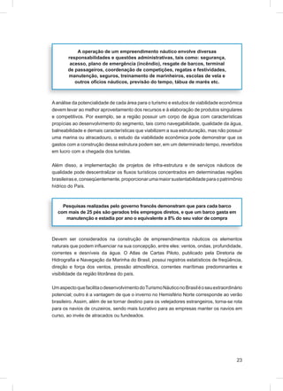 A operação de um empreendimento náutico envolve diversas
       responsabilidades e questões administrativas, tais como: segurança,
        acesso, plano de emergência (incêndio), resgate de barcos, terminal
       de passageiros, coordenação de competições, regatas e festividades,
       manutenção, seguros, treinamento de marinheiros, escolas de vela e
          outros ofícios náuticos, previsão do tempo, tábua de marés etc.



A análise da potencialidade de cada área para o turismo e estudos de viabilidade econômica
devem levar ao melhor aproveitamento dos recursos e à elaboração de produtos singulares
e competitivos. Por exemplo, se a região possuir um corpo de água com características
propícias ao desenvolvimento do segmento, tais como navegabilidade, qualidade da água,
balneabilidade e demais características que viabilizem a sua estruturação, mas não possuir
uma marina ou atracadouro, o estudo da viabilidade econômica pode demonstrar que os
gastos com a construção dessa estrutura podem ser, em um determinado tempo, revertidos
em lucro com a chegada dos turistas.

Além disso, a implementação de projetos de infra-estrutura e de serviços náuticos de
qualidade pode descentralizar os ﬂuxos turísticos concentrados em determinadas regiões
brasileiras e, conseqüentemente, proporcionar uma maior sustentabilidade para o patrimônio
hídrico do País.



    Pesquisas realizadas pelo governo francês demonstram que para cada barco
  com mais de 25 pés são gerados três empregos diretos, e que um barco gasta em
     manutenção e estadia por ano o equivalente a 8% do seu valor de compra



Devem ser considerados na construção de empreendimentos náuticos os elementos
naturais que podem inﬂuenciar na sua concepção, entre eles: ventos, ondas, profundidade,
correntes e desníveis da água. O Atlas de Cartas Piloto, publicado pela Diretoria de
Hidrograﬁa e Navegação da Marinha do Brasil, possui registros estatísticos de freqüência,
direção e força dos ventos, pressão atmosférica, correntes marítimas predominantes e
visibilidade da região litorânea do país.

Um aspecto que facilita o desenvolvimento do Turismo Náutico no Brasil é o seu extraordinário
potencial; outro é a vantagem de que o inverno no Hemisfério Norte corresponde ao verão
brasileiro. Assim, além de se tornar destino para os velejadores estrangeiros, torna-se rota
para os navios de cruzeiros, sendo mais lucrativo para as empresas manter os navios em
curso, ao invés de atracados ou fundeados.




                                                                                          23
 