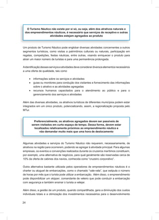 O Turismo Náutico não existe por si só, ou seja, além dos atrativos naturais e
 dos empreendimentos náuticos, é necessário que serviços de receptivo e outras
                  atividades estejam agregados ao produto



Um produto de Turismo Náutico pode englobar diversas atividades concernentes a outros
segmentos turísticos, como visitas a patrimônios culturais ou naturais, participação em
regatas, competições, festas náuticas, entre outras, visando enriquecer o produto para
atrair um maior número de turistas e para uma permanência prolongada.

A identiﬁcação desses serviços e atividades deve considerar diversos elementos necessários
a uma oferta de qualidade, tais como

     •    informações sobre os serviços e atividades
     •    guias ou monitores para condução dos visitantes e fornecimento das informações
          sobre o atrativo e as atividades agregadas
     •    recursos humanos capacitados para o atendimento ao público e para o
          gerenciamento dos serviços e atividades

Além das diversas atividades, os atrativos turísticos de diferentes municípios podem estar
integrados em um único produto, potencializando, assim, a regionalização proposta pelo
MTur.



           Preferencialmente, os atrativos agregados devem ser passíveis de
         serem visitados em curto espaço de tempo. Dessa forma, devem estar
           localizados relativamente próximos ao empreendimento náutico e
               não demandar muito mais que uma hora de deslocamento



Algumas atividades e serviços do Turismo Náutico não requerem, necessariamente, de
atrativos na região para ocorrerem, podendo se agregar à atividade principal. Para algumas
empresas, os eventos e convenções realizados durante os cruzeiros marítimos constituem,
por exemplo, uma alternativa de negócios, para qual geralmente são reservadas cerca de
10% da oferta de cabines dos navios, conhecida como “cruzeiro corporativo”.

Outra alternativa bastante utilizada pelos operadores de empreendimentos náuticos é o
charter ou aluguel de embarcações, como o chamado “vale-vela”, que estipula o número
de horas por mês que o turista pode utilizar a embarcação. Além disso, o empreendimento
pode disponibilizar um skipper, comandante de veleiro que pode conduzir a embarcação
com segurança e também ensinar o turista a velejar.

Além disso, a gestão de um produto, quando compartilhada, gera a diminuição dos custos
individuais totais e a otimização dos investimentos necessários para o desenvolvimento


24
 