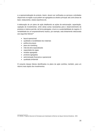 e a operacionalização do produto. Assim, devem ser veriﬁcados os serviços e atividades
disponíveis na região e que podem ser agregados ao atrativo principal, tais como áreas de
lazer, restaurantes, clubes esportivos etc.

A elaboração de um plano de ação detalhando as ações de estruturação, capacitação,
captação de investimentos, entre várias outras necessárias para o desenvolvimento de
produtos e roteiros permite, de forma planejada, o lucro e a sustentabilidade do negócio. A
rentabilidade de um empreendimento náutico, por exemplo, está diretamente relacionada
aos seguintes fatores39

      •    layout operacional
      •    qualidade e durabilidade dos materiais
      •    política de preços
      •    plano de marketing
      •    mão-de-obra especializada
      •    capacidade de vagas
      •    receitas agregadas
      •    produtos agregados
      •    administração ﬁnanceira e operacional
      •    qualidade ambiental

O conjunto desses fatores identiﬁcados no plano de ação contribui, também, para um
retorno mais rápido dos investimentos.




39 BRASIL. Programa Nacional de Orientação para Implantação de Marinas nas Águas Interiores Brasileiras. 2003



                                                                                                                25
 