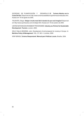 SOCIEDAD DE PLANIFICACIÓN Y                 DESAROLLO. El       Turismo Náutico em la
Costa Del Sol. Disponível em http://www.turismocostadelsol.org/informacion/estudios.htm.
Acesso em 18 de agosto de 2005.

TAUAHATA, Sérgio. Velejar é muito mais fácil e barato do que você imagina! Disponível
em http://www.sportnautica.com.br/velejar.html. Acesso em 19 de outubro de 2005.

UNITED NATIONS ENVIRONMENT PROGRAMME. Industry as a Partner for Sustainable
Development: Tourism. London, 2002.

WILD, Peter & DEARING, John. Development of and prospects for cruising in Europe. In:
Maritime Policy & Management. VOL. 27, NO. 4. Londres, 2000.

WWF-BRASIL.Turismo Responsável: Manual para Políticas Locais. Brasília, 2004.




30
 