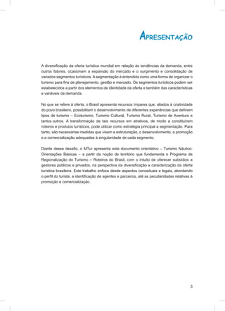 APRESENTAÇÃO

A diversiﬁcação da oferta turística mundial em relação às tendências da demanda, entre
outros fatores, ocasionam a expansão do mercado e o surgimento e consolidação de
variados segmentos turísticos. A segmentação é entendida como uma forma de organizar o
turismo para ﬁns de planejamento, gestão e mercado. Os segmentos turísticos podem ser
estabelecidos a partir dos elementos de identidade da oferta e também das características
e variáveis da demanda.

No que se refere à oferta, o Brasil apresenta recursos ímpares que, aliados à criatividade
do povo brasileiro, possibilitam o desenvolvimento de diferentes experiências que deﬁnem
tipos de turismo – Ecoturismo, Turismo Cultural, Turismo Rural, Turismo de Aventura e
tantos outros. A transformação de tais recursos em atrativos, de modo a constituírem
roteiros e produtos turísticos, pode utilizar como estratégia principal a segmentação. Para
tanto, são necessárias medidas que visem a estruturação, o desenvolvimento, a promoção
e a comercialização adequadas à singularidade de cada segmento.

Diante desse desaﬁo, o MTur apresenta este documento orientativo – Turismo Náutico:
Orientações Básicas – a partir da noção de território que fundamenta o Programa de
Regionalização do Turismo – Roteiros do Brasil, com o intuito de oferecer subsídios a
gestores públicos e privados, na perspectiva da diversiﬁcação e caracterização da oferta
turística brasileira. Este trabalho enfoca desde aspectos conceituais e legais, abordando
o perﬁl do turista, a identiﬁcação de agentes e parceiros, até as peculiaridades relativas à
promoção e comercialização.




                                                                                          3
 