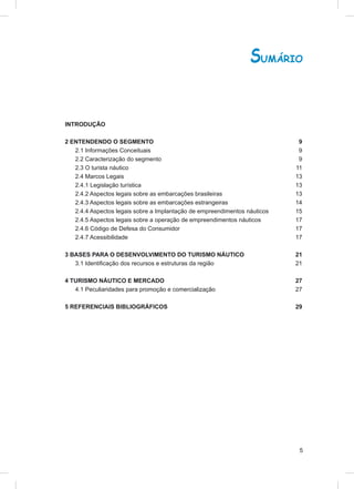 SUMÁRIO


INTRODUÇÃO

2 ENTENDENDO O SEGMENTO                                                     9
   2.1 Informações Conceituais                                              9
   2.2 Caracterização do segmento                                           9
   2.3 O turista náutico                                                   11
   2.4 Marcos Legais                                                       13
   2.4.1 Legislação turística                                              13
   2.4.2 Aspectos legais sobre as embarcações brasileiras                  13
   2.4.3 Aspectos legais sobre as embarcações estrangeiras                 14
   2.4.4 Aspectos legais sobre a Implantação de empreendimentos náuticos   15
   2.4.5 Aspectos legais sobre a operação de empreendimentos náuticos      17
   2.4.6 Código de Defesa do Consumidor                                    17
   2.4.7 Acessibilidade                                                    17

3 BASES PARA O DESENVOLVIMENTO DO TURISMO NÁUTICO                          21
   3.1 Identiﬁcação dos recursos e estruturas da região                    21

4 TURISMO NÁUTICO E MERCADO                                                27
   4.1 Peculiaridades para promoção e comercialização                      27

5 REFERENCIAIS BIBLIOGRÁFICOS                                              29




                                                                            5
 
