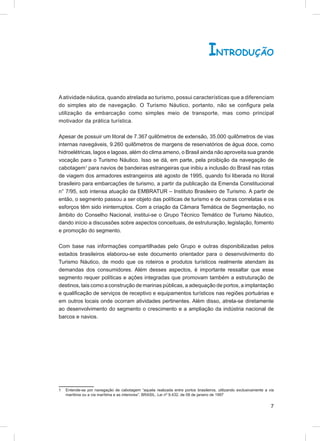 INTRODUÇÃO

A atividade náutica, quando atrelada ao turismo, possui características que a diferenciam
do simples ato de navegação. O Turismo Náutico, portanto, não se conﬁgura pela
utilização da embarcação como simples meio de transporte, mas como principal
motivador da prática turística.

Apesar de possuir um litoral de 7.367 quilômetros de extensão, 35.000 quilômetros de vias
internas navegáveis, 9.260 quilômetros de margens de reservatórios de água doce, como
hidroelétricas, lagos e lagoas, além do clima ameno, o Brasil ainda não aproveita sua grande
vocação para o Turismo Náutico. Isso se dá, em parte, pela proibição da navegação de
cabotagem1 para navios de bandeiras estrangeiras que inibiu a inclusão do Brasil nas rotas
de viagem dos armadores estrangeiros até agosto de 1995, quando foi liberada no litoral
brasileiro para embarcações de turismo, a partir da publicação da Emenda Constitucional
n° 7/95, sob intensa atuação da EMBRATUR – Instituto Brasileiro de Turismo. A partir de
então, o segmento passou a ser objeto das políticas de turismo e de outras correlatas e os
esforços têm sido ininterruptos. Com a criação da Câmara Temática de Segmentação, no
âmbito do Conselho Nacional, institui-se o Grupo Técnico Temático de Turismo Náutico,
dando início a discussões sobre aspectos conceituais, de estruturação, legislação, fomento
e promoção do segmento.

Com base nas informações compartilhadas pelo Grupo e outras disponibilizadas pelos
estados brasileiros elaborou-se este documento orientador para o desenvolvimento do
Turismo Náutico, de modo que os roteiros e produtos turísticos realmente atendam às
demandas dos consumidores. Além desses aspectos, é importante ressaltar que esse
segmento requer políticas e ações integradas que promovam também a estruturação de
destinos, tais como a construção de marinas públicas, a adequação de portos, a implantação
e qualiﬁcação de serviços de receptivo e equipamentos turísticos nas regiões portuárias e
em outros locais onde ocorram atividades pertinentes. Além disso, atrela-se diretamente
ao desenvolvimento do segmento o crescimento e a ampliação da indústria nacional de
barcos e navios.




1   Entende-se por navegação de cabotagem “aquela realizada entre portos brasileiros, utilizando exclusivamente a via
    marítima ou a via marítima e as interiores”. BRASIL. Lei nº 9.432, de 08 de janeiro de 1997


                                                                                                                   7
 