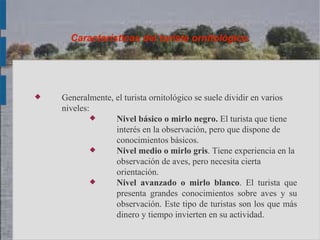 Características del turista ornitológico.




   Generalmente, el turista ornitológico se suele dividir en varios
    niveles:
                 Nivel básico o mirlo negro. El turista que tiene
                  interés en la observación, pero que dispone de
                  conocimientos básicos.
                 Nivel medio o mirlo gris. Tiene experiencia en la
                  observación de aves, pero necesita cierta
                  orientación.
                 Nivel avanzado o mirlo blanco. El turista que
                  presenta grandes conocimientos sobre aves y su
                  observación. Este tipo de turistas son los que más
                  dinero y tiempo invierten en su actividad.
 